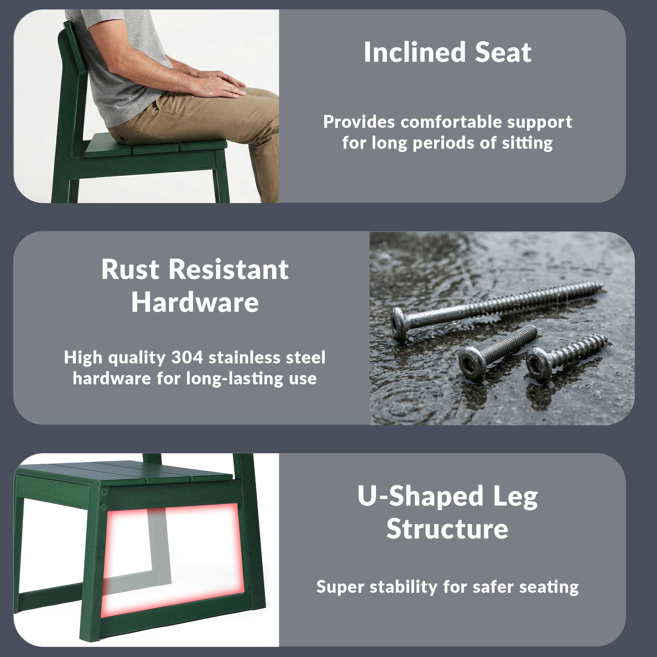 Inclined Seat  
Provides comfortable support for long periods of sitting  

Rust Resistant Hardware  
High quality 304 stainless steel hardware for long-lasting use  

U-Shaped Leg Structure  
Super stability for safer seating