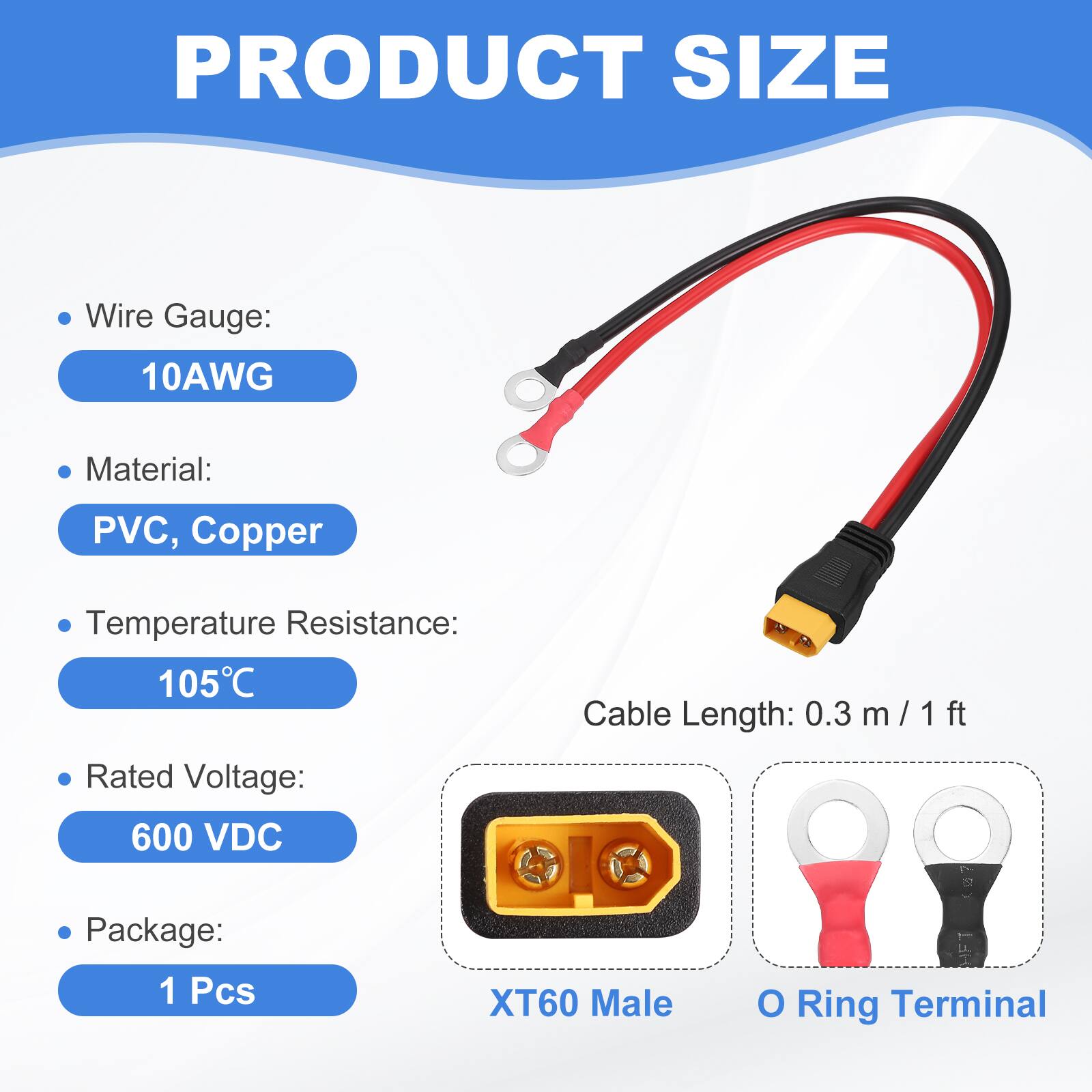PRODUCT SIZE

- Wire Gauge: 10AWG
- Material: PVC, Copper
- Temperature Resistance: 105°C
- Cable Length: 0.3 m / 1 ft
- Rated Voltage: 600 VDC
- Package: 1 Pcs

XT60 Male O Ring Terminal