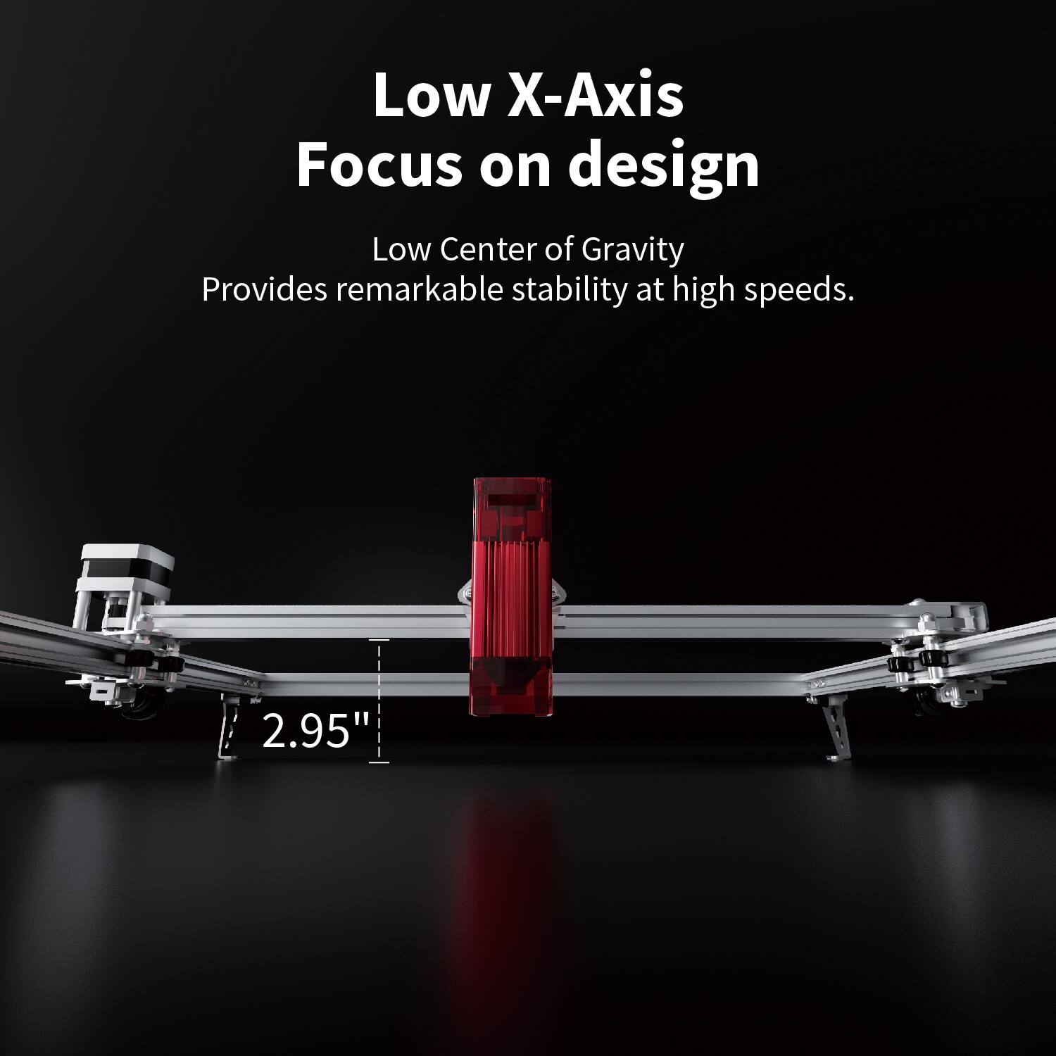 Low X-Axis Focus on design

Low Center of Gravity  
Provides remarkable stability at high speeds.

2.95"