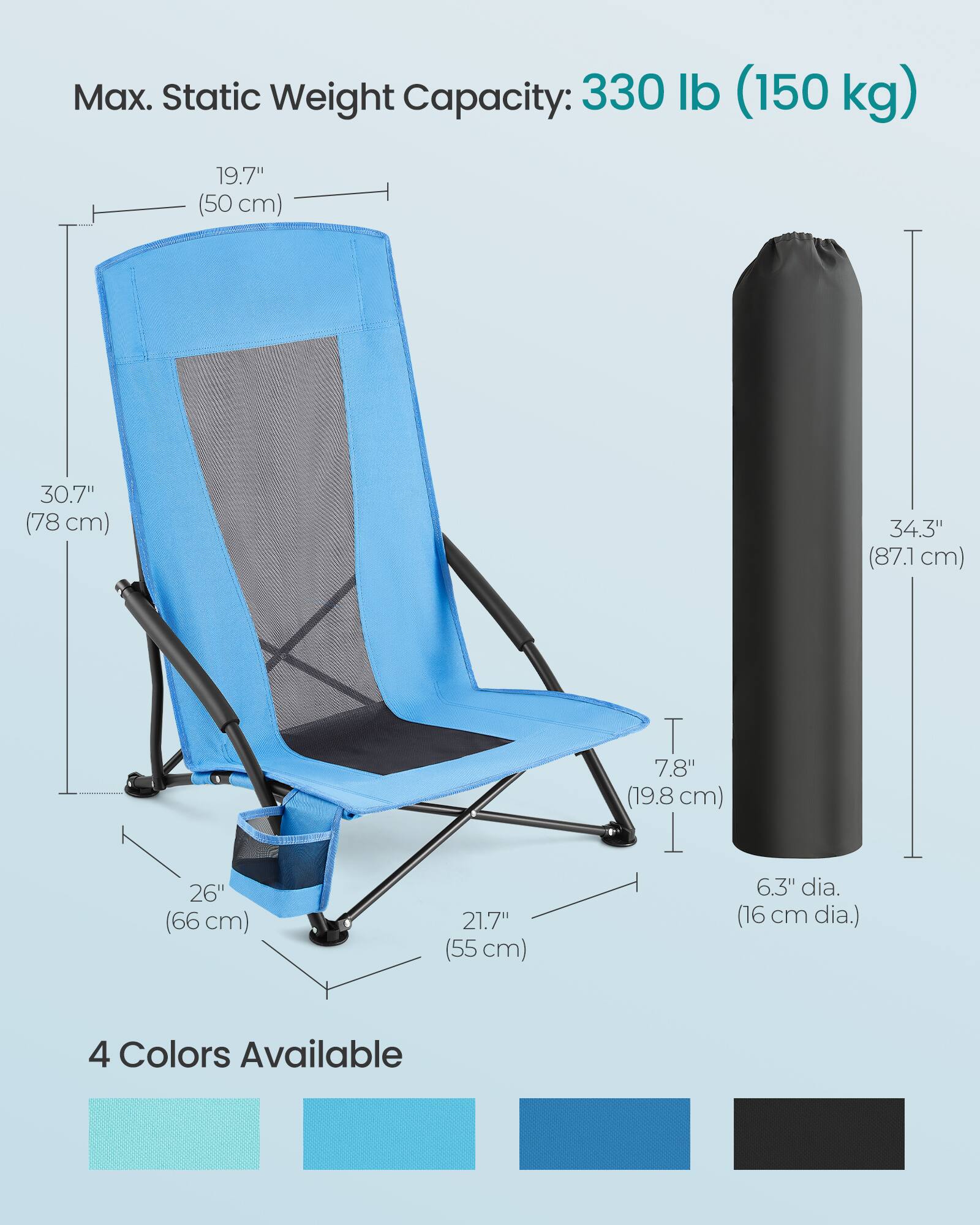 Max. Static Weight Capacity: 330 lb (150 kg)

- 19.7" (50 cm)
- 30.7" (78 cm)
- 34.3" (87.1 cm)
- 26" (66 cm)
- 21.7" (55 cm)
- 7.8" (19.8 cm)
- 6.3" dia. (16 cm dia.)

4 Colors Available