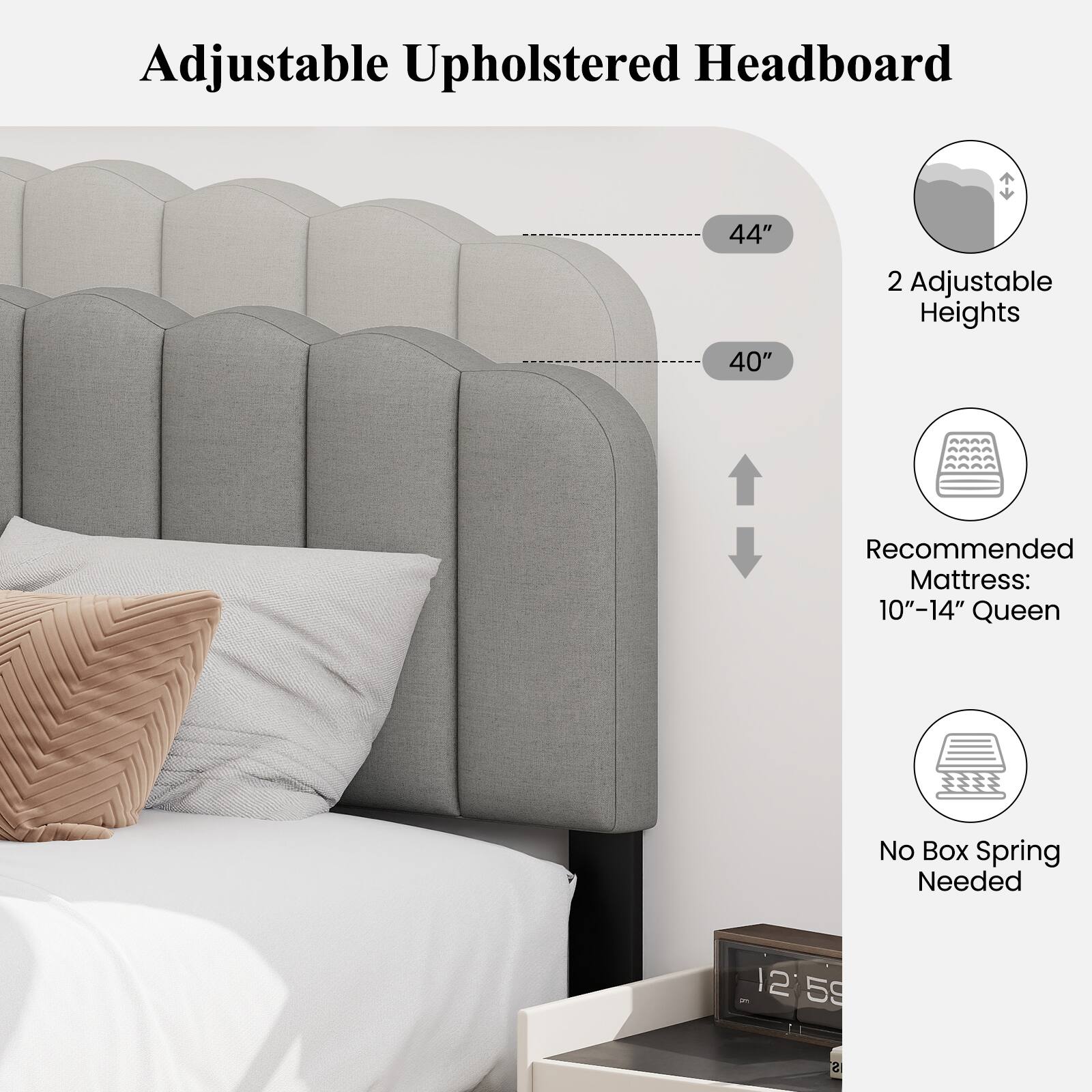 Adjustable Upholstered Headboard

44" 40" 2 Adjustable Heights

Recommended Mattress: 10"-14" Queen

No Box Spring Needed