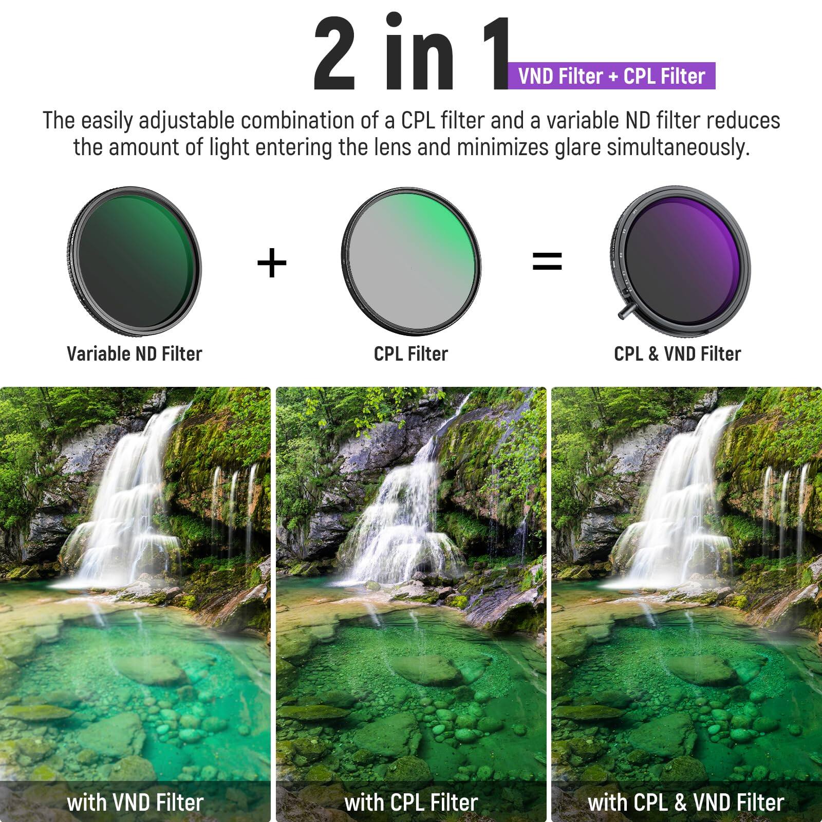 2 in 1 VND Filter + CPL Filter

The easily adjustable combination of a CPL filter and a variable ND filter reduces the amount of light entering the lens and minimizes glare simultaneously.

Variable ND Filter + CPL Filter = CPL & VND Filter

with VND Filter  
with CPL Filter  
with CPL & VND Filter
