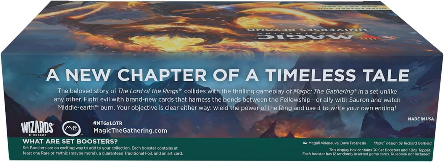 **A New Chapter of a Timeless Tale**

The beloved story of *The Lord of the Rings™* collides with the thrilling gameplay of *Magic: The Gathering™* in a set unlike any other. Fight evil with brand-new cards that harness the bonds between the Fellowship—or ally with Sauron and watch Middle-earth™ burn. Your objective is clear either way: wield the power of the Ring and use it to write your own ending!

**#MTGxLOTR**

**MagicTheGathering.com**

---

**What Are Set Boosters?**

Set Boosters are an exciting way to add to your collection. Each booster contains at least one Rare or Mythic (maybe more!), a guaranteed Traditional Foil, and an art card. Each booster has 12 randomly inserted game cards. Rulebook not included.

---

**This display box contains 30 Set Boosters and 1 Box Topper.**

---

**Magali Villeneuve, Dave Frashesi**  
*Magic™ design by Richard Garfield*

---

**Made in USA**

---

**Wizards of the Coast**