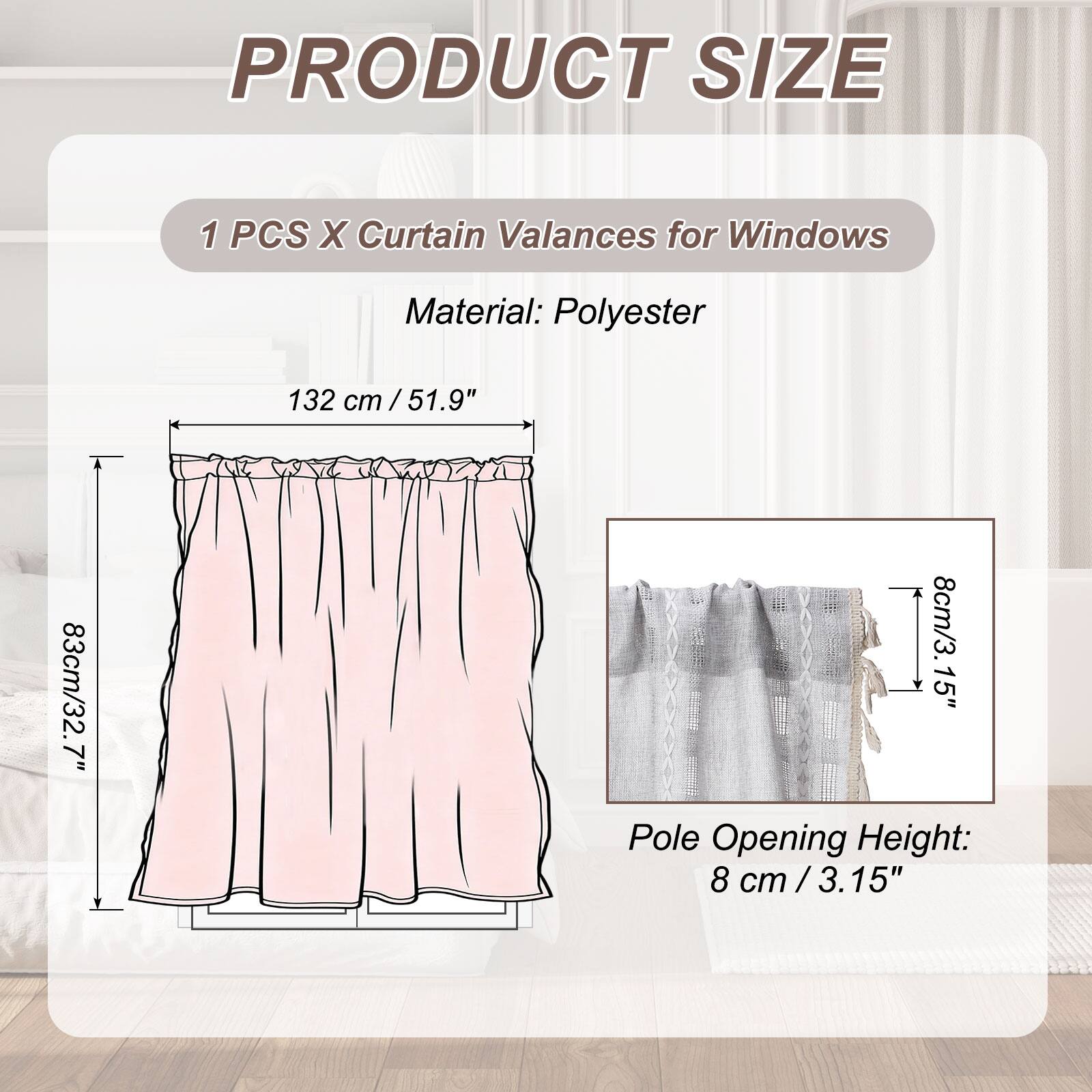 PRODUCT SIZE

1 PCS X Curtain Valances for Windows

Material: Polyester

132 cm / 51.9"  
83 cm / 32.7"  
8 cm / 3.15" Pole Opening Height
