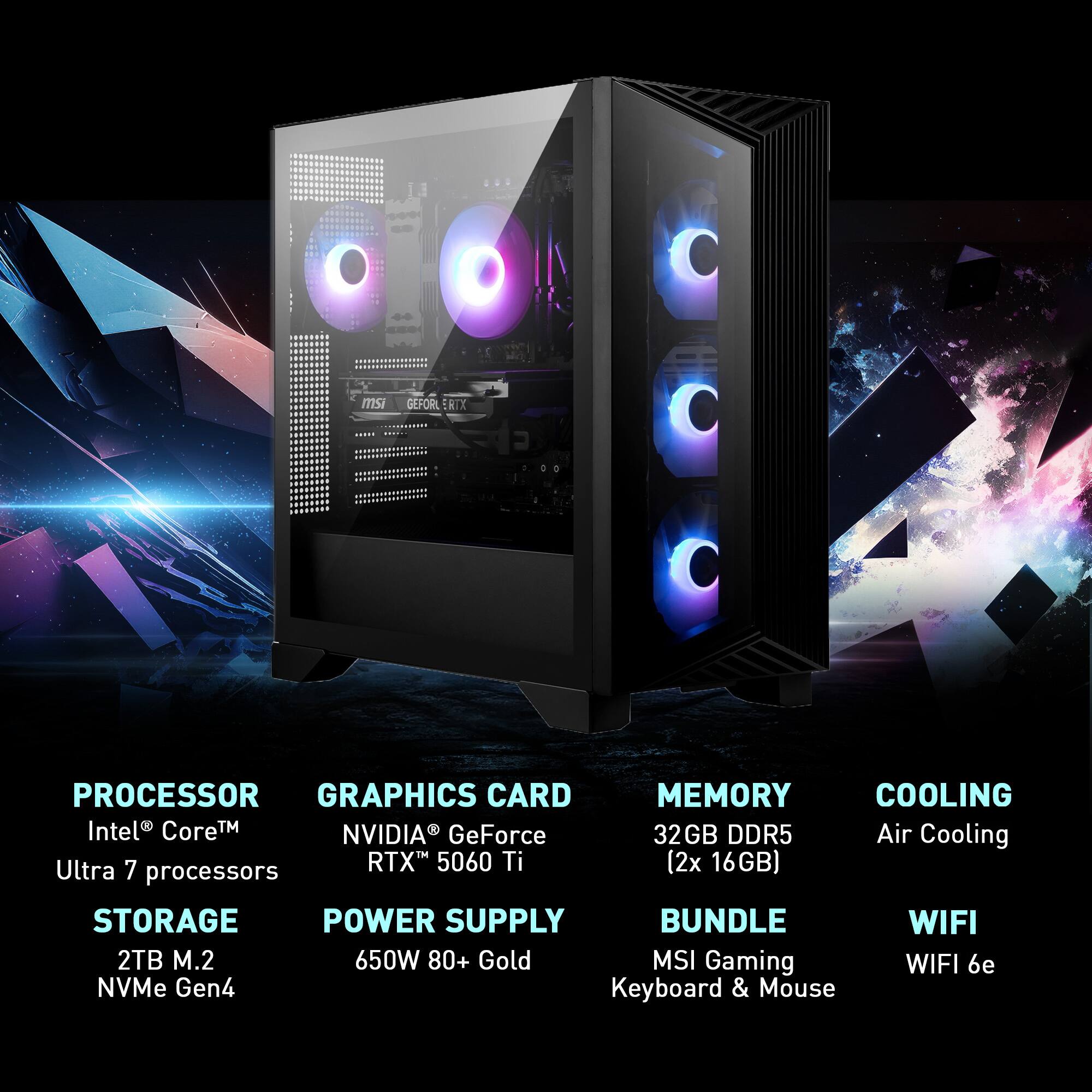 - Processor: Intel® Core™ Ultra 7 processors
- Graphics Card: NVIDIA® GeForce RTX™ 5060 Ti
- Memory: 32GB DDR5 (2x 16GB)
- Cooling: Air Cooling
- Storage: 2TB M.2 NVMe Gen4
- Power Supply: 650W 80+ Gold
- Bundle: MSI Gaming Keyboard & Mouse
- WiFi: WiFi 6e