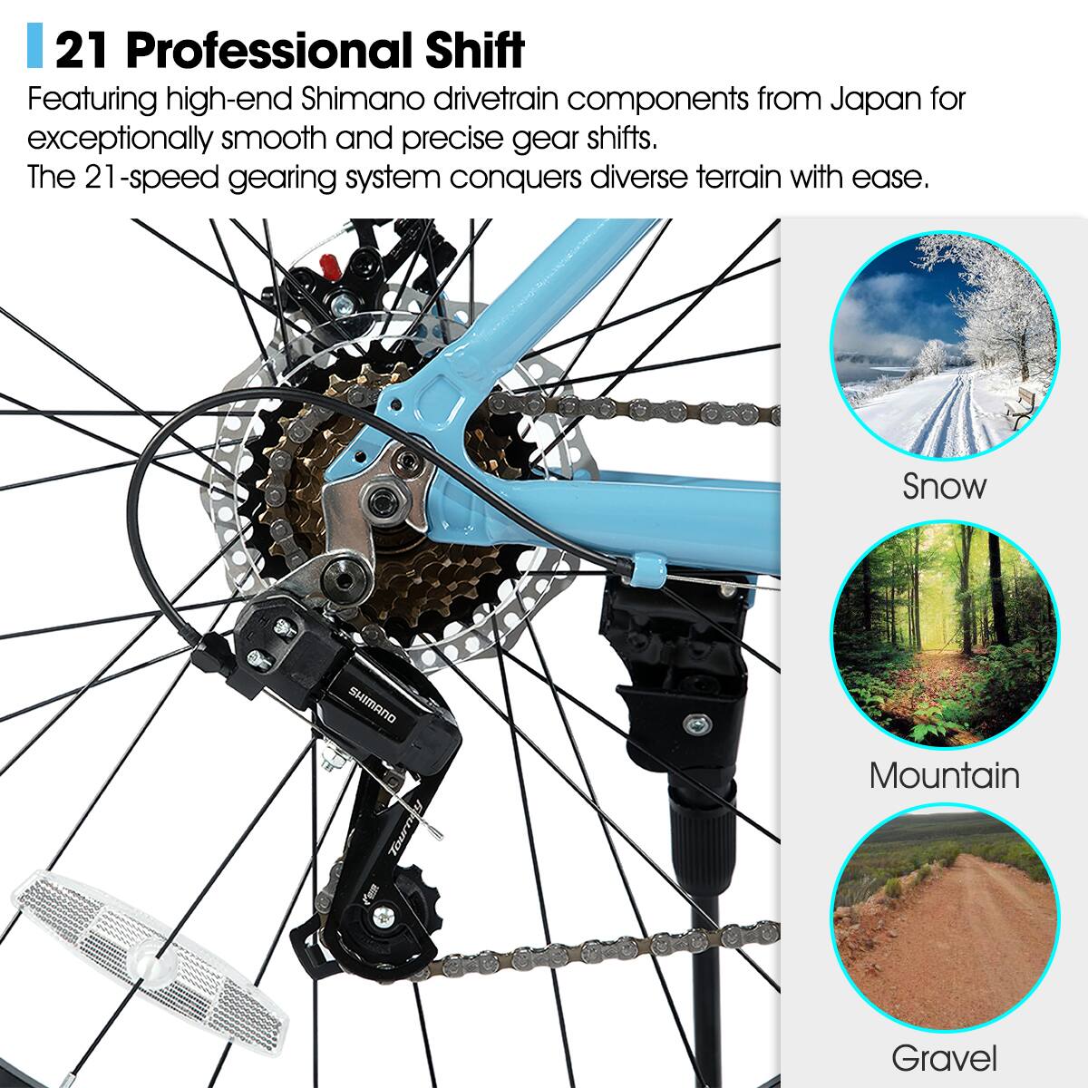 21 Professional Shift

Featuring high-end Shimano drivetrain components from Japan for exceptionally smooth and precise gear shifts. The 21-speed gearing system conquers diverse terrain with ease.

Snow  
Mountain  
Gravel