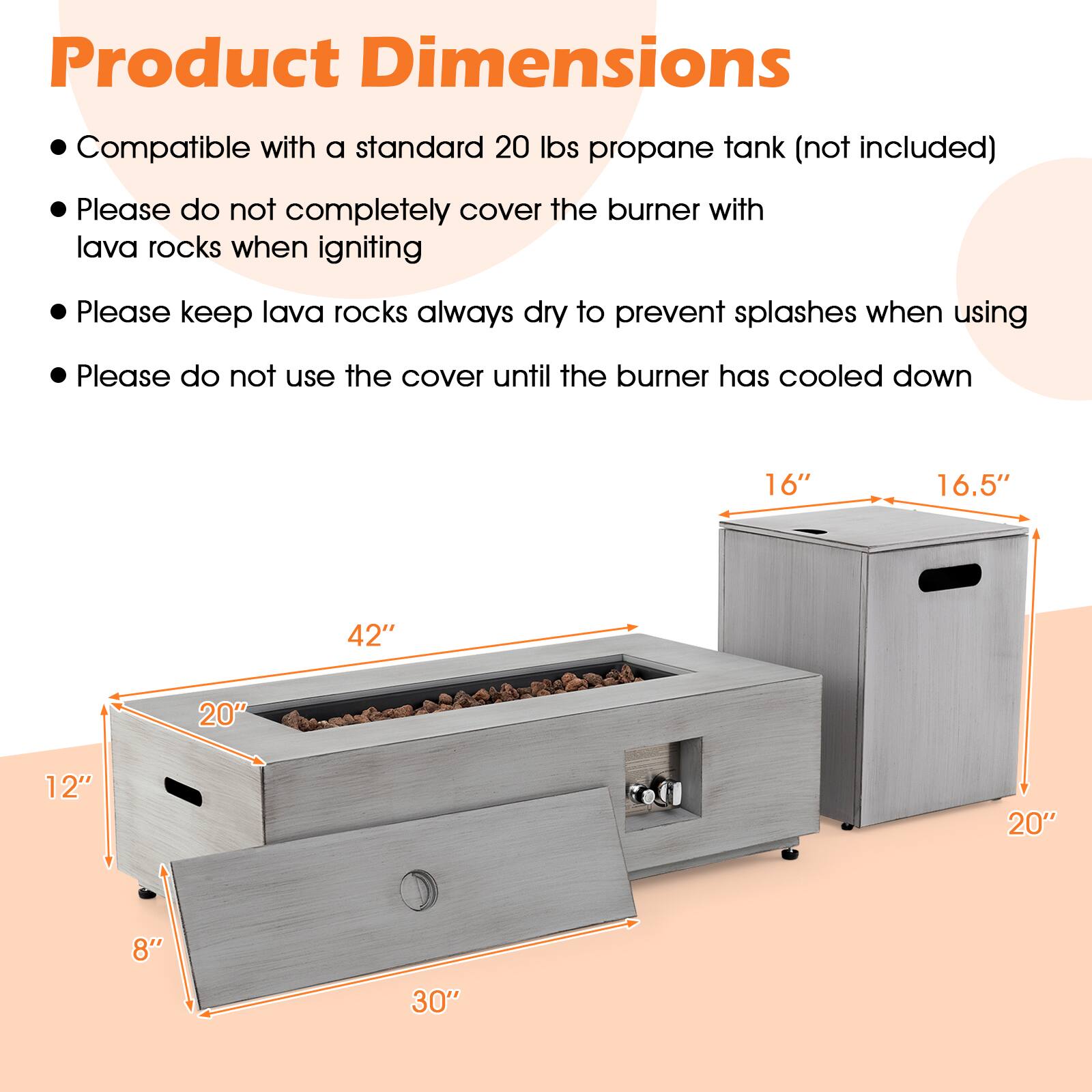 Product Dimensions

Compatible with a standard 20 lbs propane tank (not included)
Please do not completely cover the burner with lava rocks when igniting
Please keep lava rocks always dry to prevent splashes when using
Please do not use the cover until the burner has cooled down

16"
16.5"
42"
20"
12"
20"
8"
30"