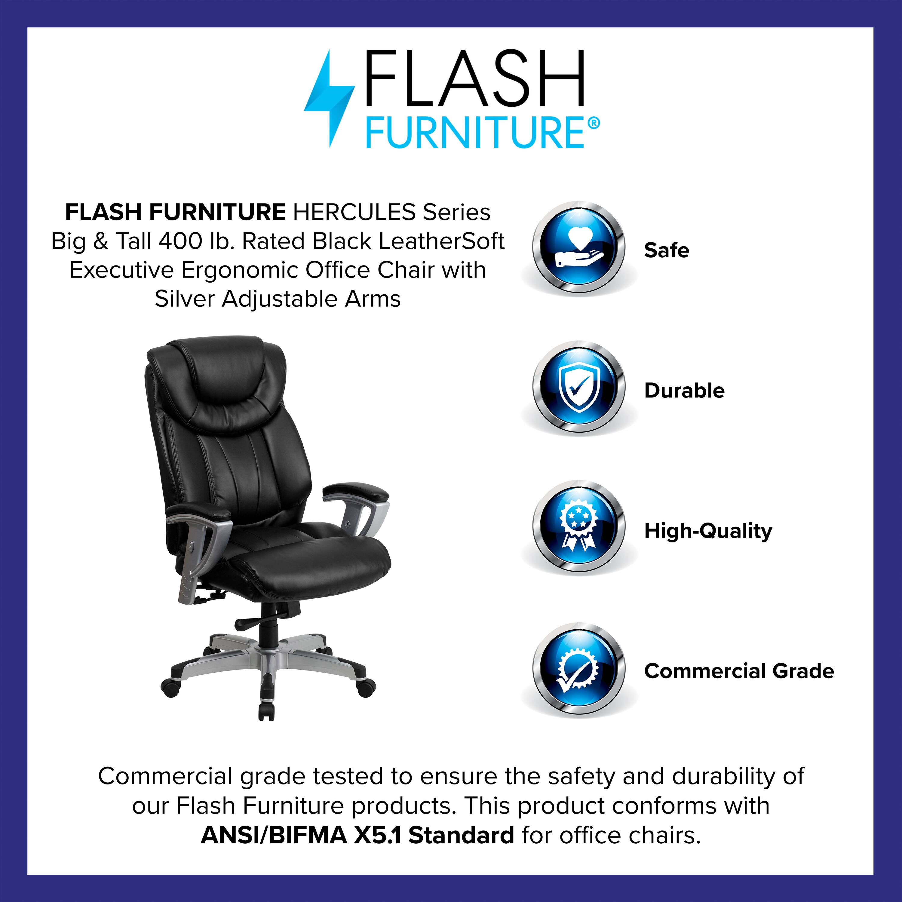 FLASH FURNITURE HERCULES Series Big & Tall 400 lb. Rated Black LeatherSoft Executive Ergonomic Office Chair with Silver Adjustable Arms

Safe  
Durable  
High-Quality  
Commercial Grade

Commercial grade tested to ensure the safety and durability of our Flash Furniture products. This product conforms with ANSI/BIFMA X5.1 Standard for office chairs.