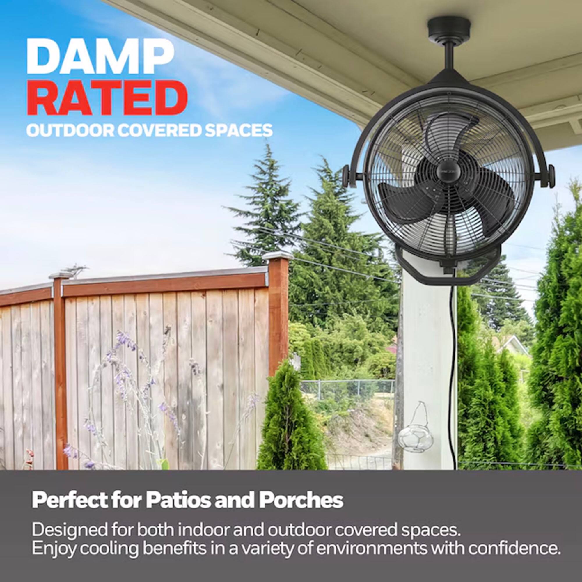 DAMP RATED  
OUTDOOR COVERED SPACES  

Perfect for Patios and Porches  
Designed for both indoor and outdoor covered spaces.  
Enjoy cooling benefits in a variety of environments with confidence.