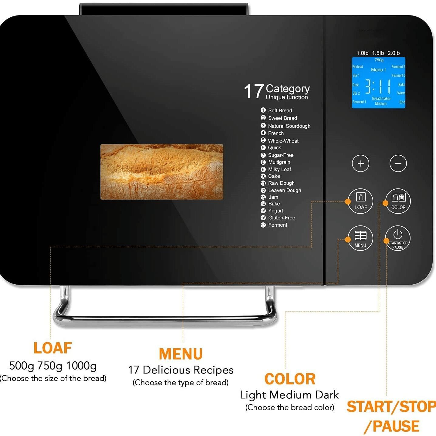 17 Category Unique function  
1 Soft Bread  
2 Sweet Bread  
3 Natural Sourdough  
4 French  
5 Whole-Wheat  
6 Quick  
7 Sugar-Free  
8 Multigrain  
9 Milky Loaf  
10 Cake  
11 Raw Dough  
12 Leaven Dough  
13 Jam  
14 Bake  
15 Yogurt  
16 Gluten-Free  
17 Ferment  

1.0lb 1.5lb 2.0lb 750g  

Pietinal Pec Menu - - - Fement Red - N2  

LOAF  
500g 750g 1000g (Choose the size of the bread)  

MENU  
17 Delicious Recipes (Choose the type of bread)  

COLOR  
Light Medium Dark (Choose the bread color)  

START/STOP /PAUSE