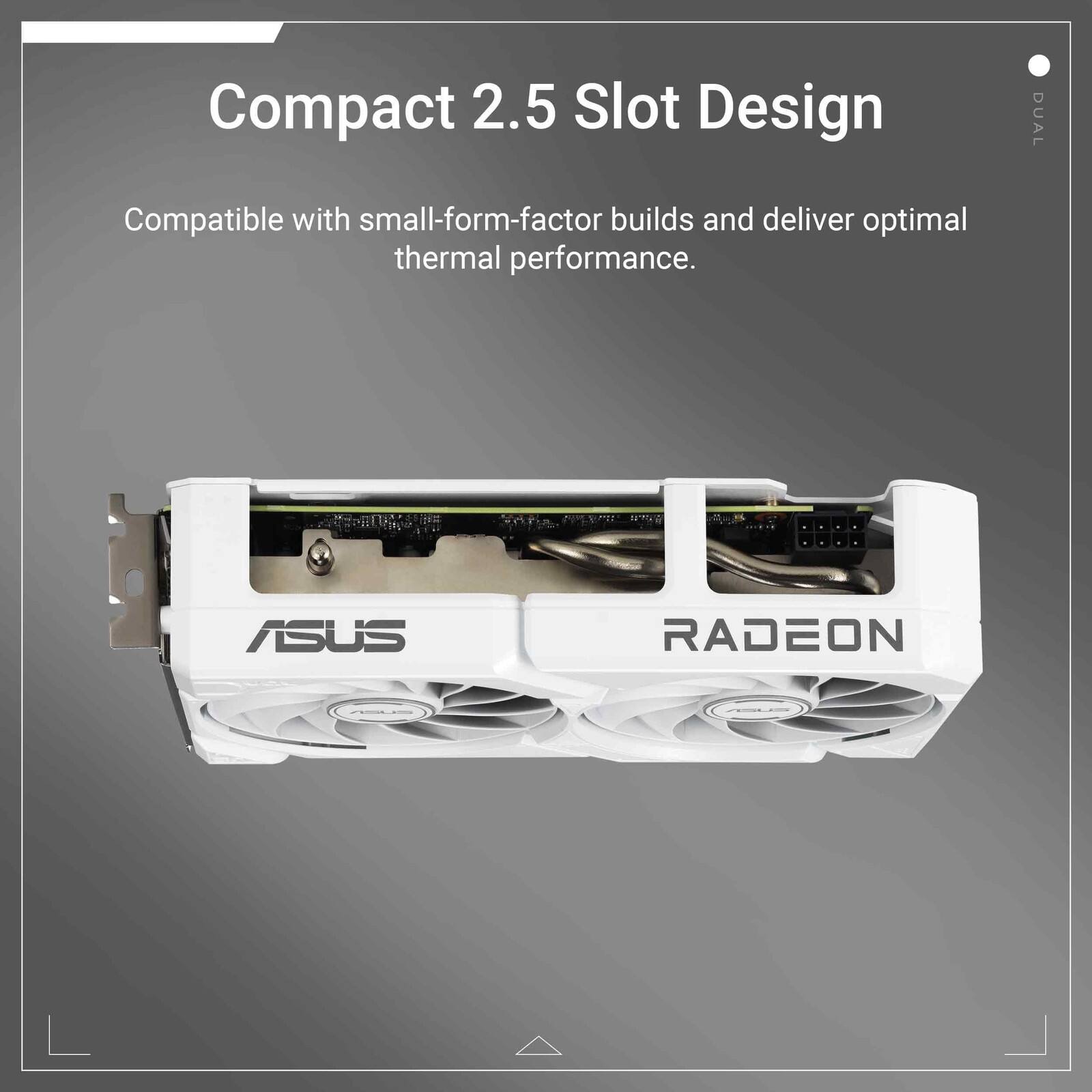 Compact 2.5 Slot Design

Compatible with small-form-factor builds and deliver optimal thermal performance.

ASUS RADEON