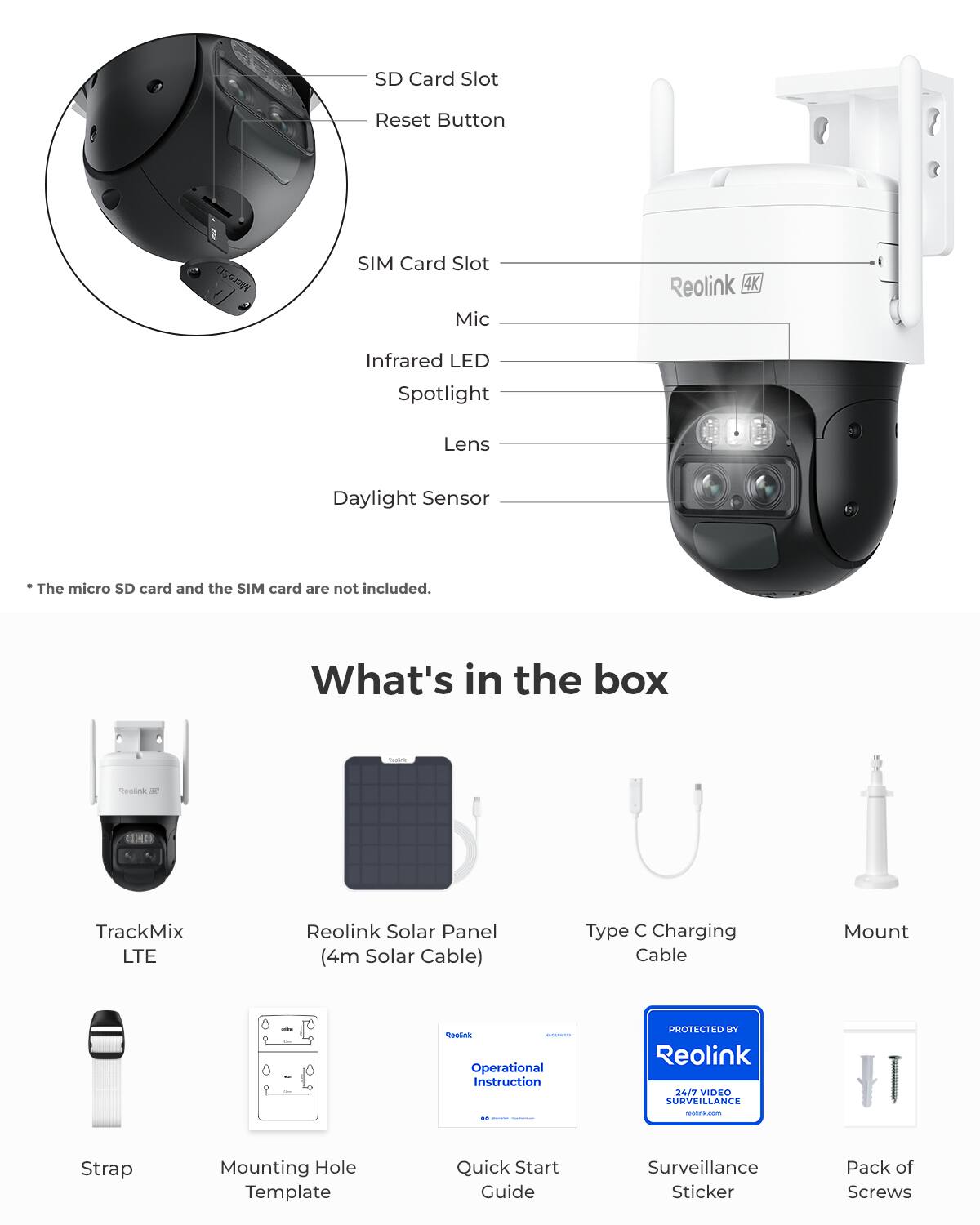 SD Card Slot  
Reset Button  
MicroSD  
SIM Card Slot  
Mic  
Reolink 4K  
Infrared LED Spotlight  
Lens  
Daylight Sensor  

The micro SD card and the SIM card are not included.  

What's in the box  
- TrackMix LTE  
- Reolink Solar Panel (4m Solar Cable)  
- Type C Charging Cable  
- Mount  
- Strap  
- Mounting Hole Template  
- Quick Start Guide  
- Surveillance Sticker  
- Pack of Screws  

PROTECTED BY Reolink 24/7 VIDEO SURVEILLANCE