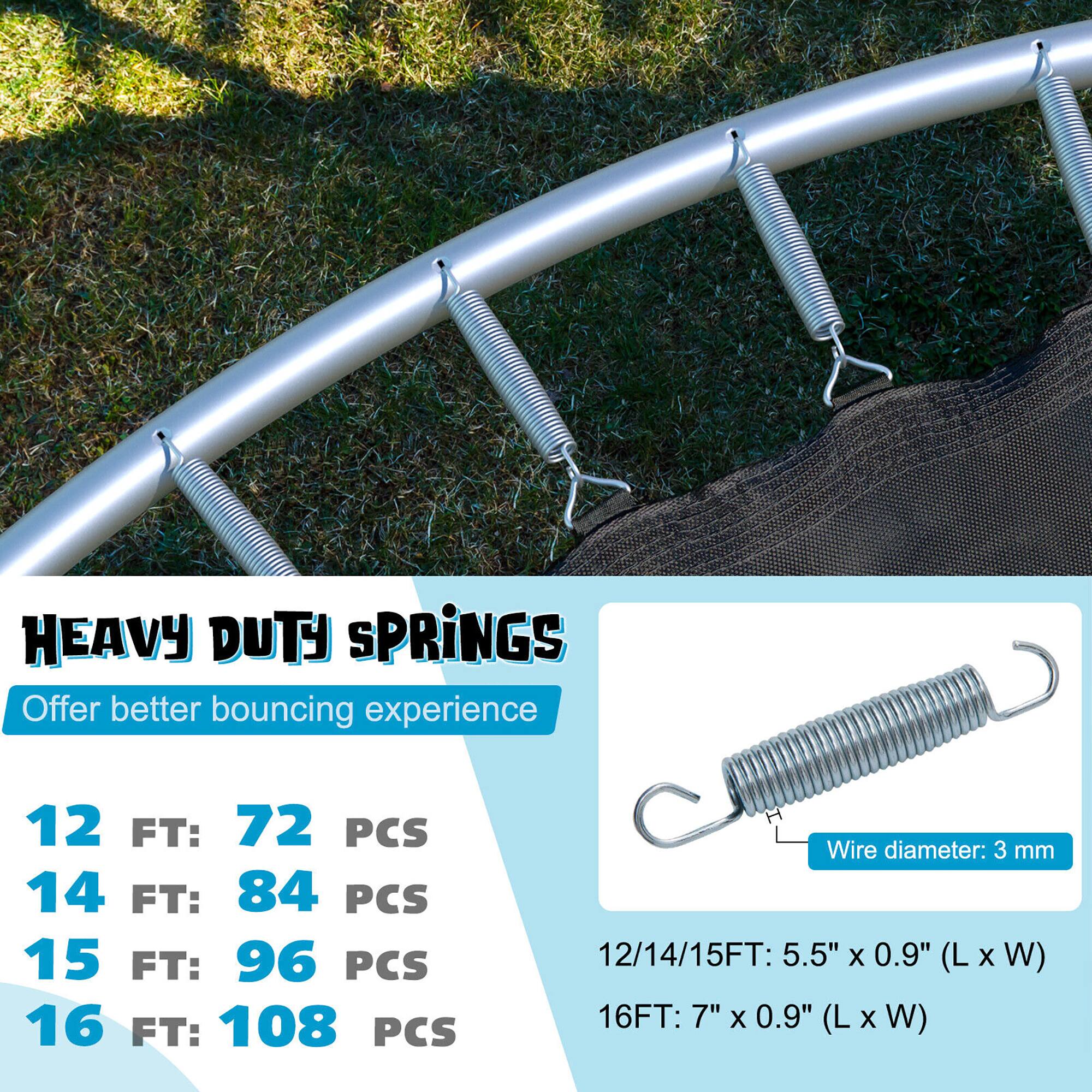 HEAVY DUTY SPRINGS  
Offer better bouncing experience  

12 FT: 72 PCS  
14 FT: 84 PCS  
15 FT: 96 PCS  
16 FT: 108 PCS  

Wire diameter: 3 mm  

12/14/15FT: 5.5" x 0.9" (L x W)  
16FT: 7" x 0.9" (L x W)