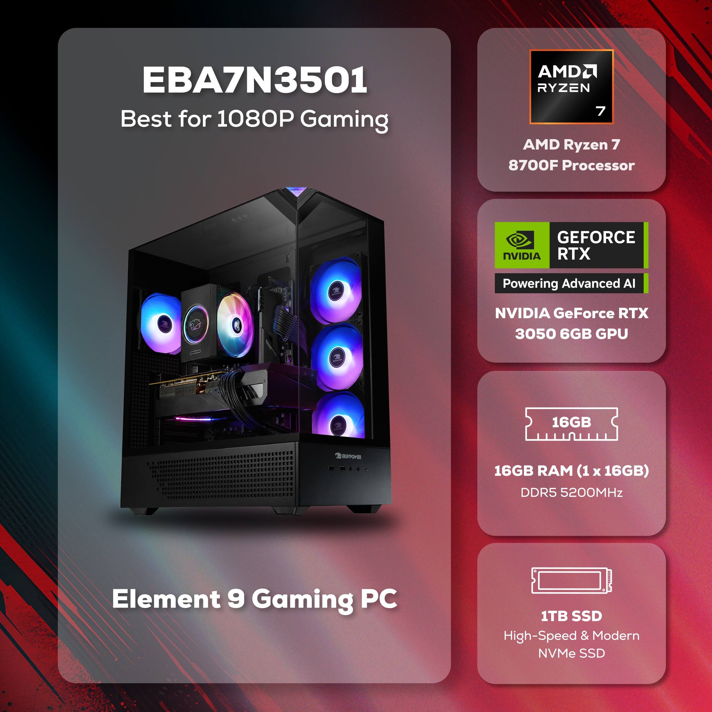 EBA7N3501  
Best for 1080P Gaming

AMD Ryzen 7 8700F Processor

NVIDIA GeForce RTX 3050 6GB GPU

16GB RAM (1 x 16GB) DDR5 5200MHz

1TB SSD High-Speed & Modern NVMe SSD

Element 9 Gaming PC