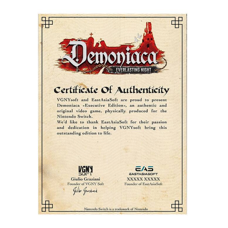 **Demoniaca EVERLASTING NIGHT**

**Certificate Of Authenticity**

VGNYsoft and EastAsiaSoft are proud to present Demoniaca "Executive Edition", an authentic and original video game, physically produced for the Nintendo Switch. We'd like to thank EastAsiaSoft for their passion and dedication in helping VGNYsoft bring this outstanding edition to life.

**VGNY SOFT**
Giulio Graziani  
Founder of VGNY Soft

**EAS EASTASIASOFT**
XXXX XXXXX  
Founder of EastAsiaSoft

Nintendo Switch is a trademark of Nintendo