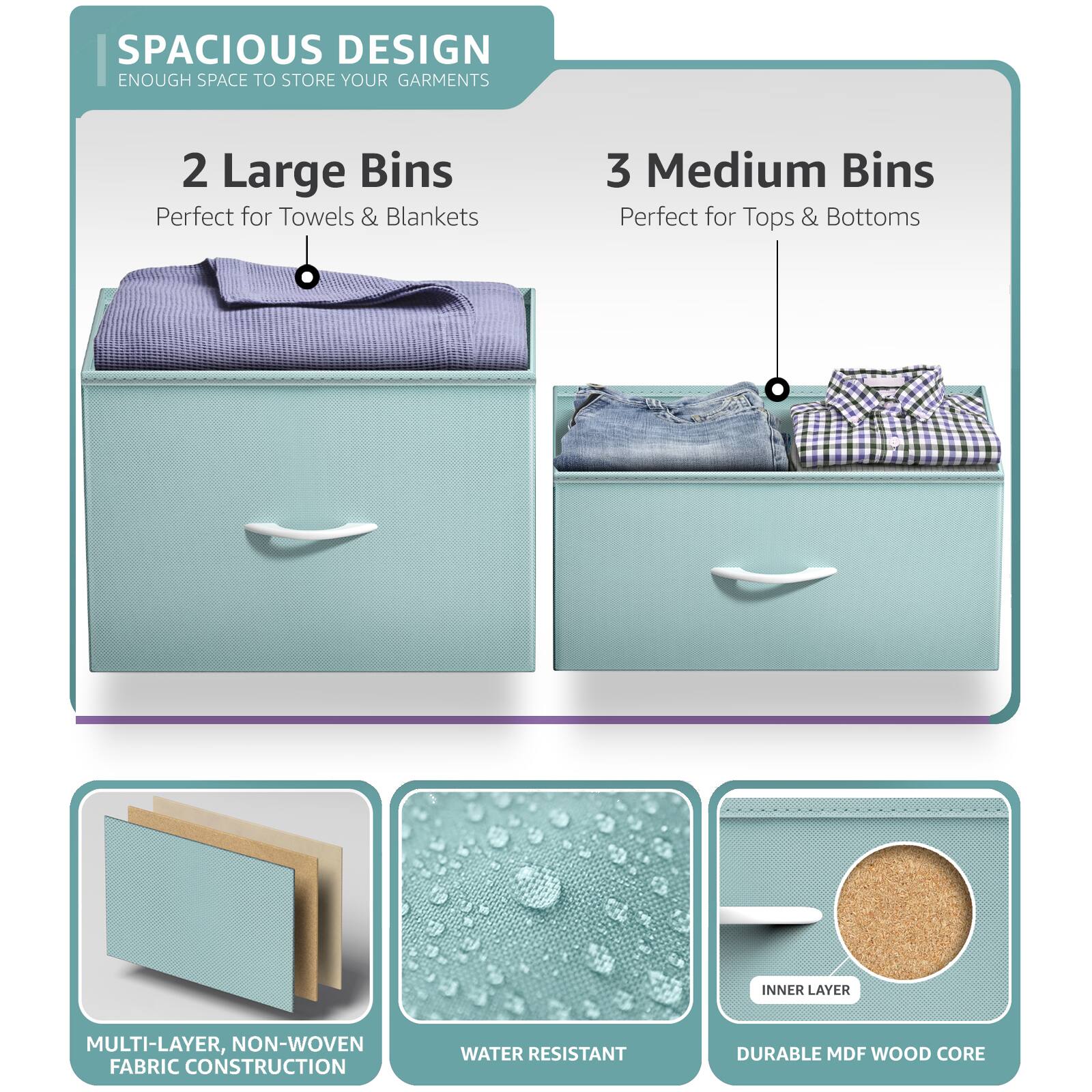 SPACIOUS DESIGN  
ENOUGH SPACE TO STORE YOUR GARMENTS  

2 Large Bins  
Perfect for Towels & Blankets  

3 Medium Bins  
Perfect for Tops & Bottoms  

MULTI-LAYER, NON-WOVEN FABRIC CONSTRUCTION  
WATER RESISTANT  
DURABLE MDF WOOD CORE