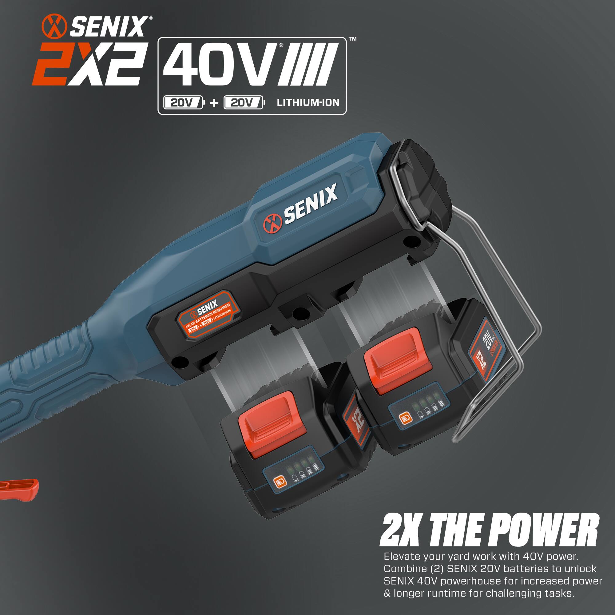 SENIX 2X2 40V LITHIUM-ION  
20V + 20V  

SENIX  
SENIX  

2X THE POWER  

Elevate your yard work with 40V power. Combine (2) SENIX 20V batteries to unlock SENIX 40V powerhouse for increased power & longer runtime for challenging tasks.