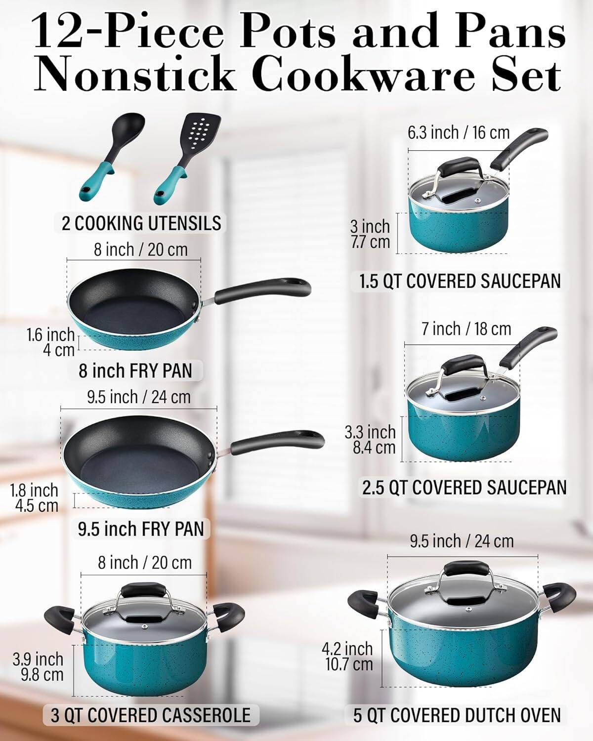 12-Piece Pots and Pans Nonstick Cookware Set

- 2 COOKING UTENSILS
- 6.3 inch / 16 cm
- 8 inch / 20 cm
- 1.5 QT COVERED SAUCEPAN
- 1.6 inch / 4 cm
- 8 inch FRY PAN
- 9.5 inch / 24 cm
- 7 inch / 18 cm
- 3.3 inch / 8.4 cm
- 1.8 inch / 4.5 cm
- 9.5 inch FRY PAN
- 8 inch / 20 cm
- 2.5 QT COVERED SAUCEPAN
- 9.5 inch / 24 cm
- 3.9 inch / 9.8 cm
- 4.2 inch / 10.7 cm
- 3 QT COVERED CASSEROLE
- 5 QT COVERED DUTCH OVEN