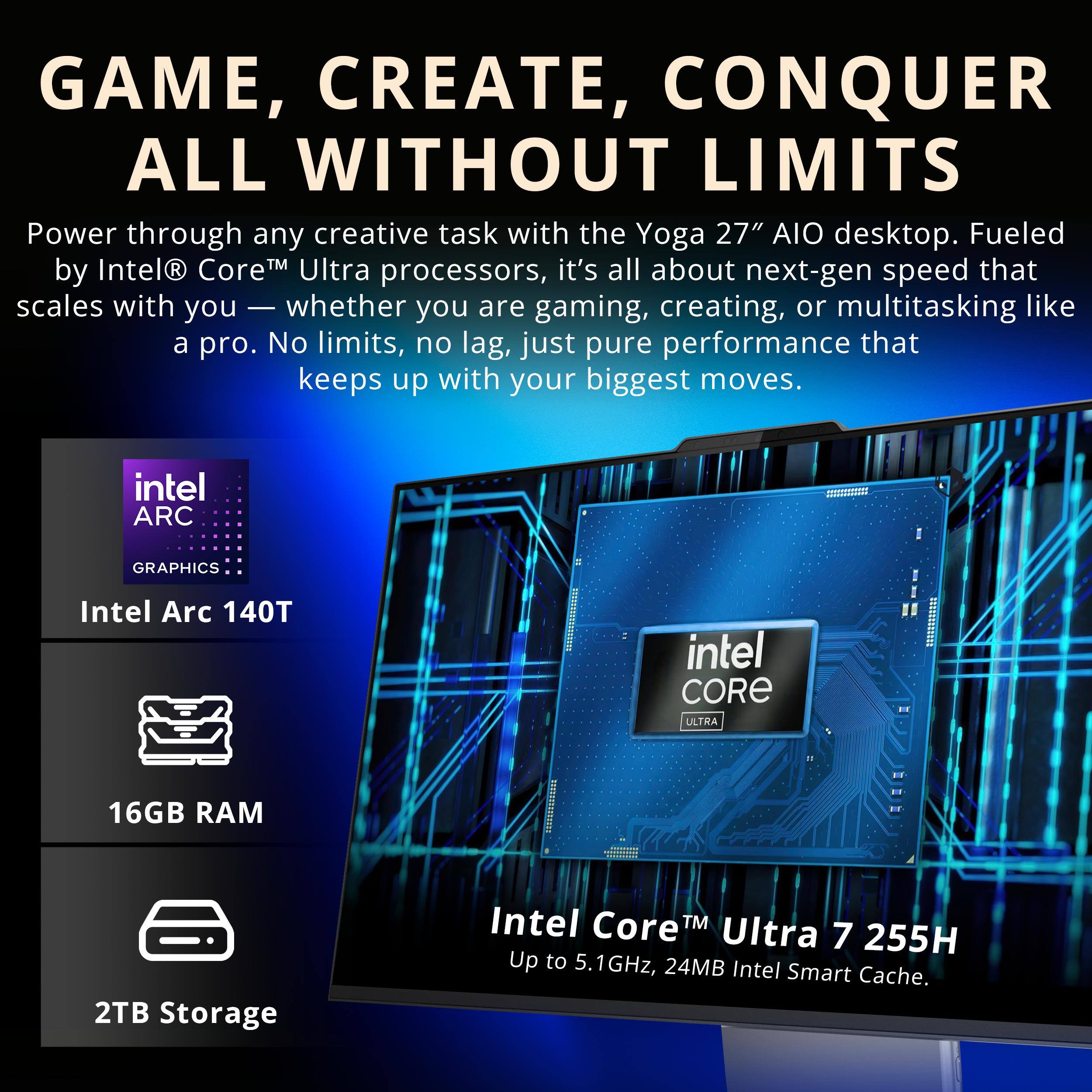 GAME, CREATE, CONQUER ALL WITHOUT LIMITS

Power through any creative task with the Yoga 27" AIO desktop. Fueled by Intel® Core™ Ultra processors, it's all about next-gen speed that scales with you — whether you are gaming, creating, or multitasking like a pro. No limits, no lag, just pure performance that keeps up with your biggest moves.

- Intel Arc 140T
- 16GB RAM
- 2TB Storage
- Intel Core™ Ultra 7 255H Up to 5.1GHz, 24MB Intel Smart Cache.