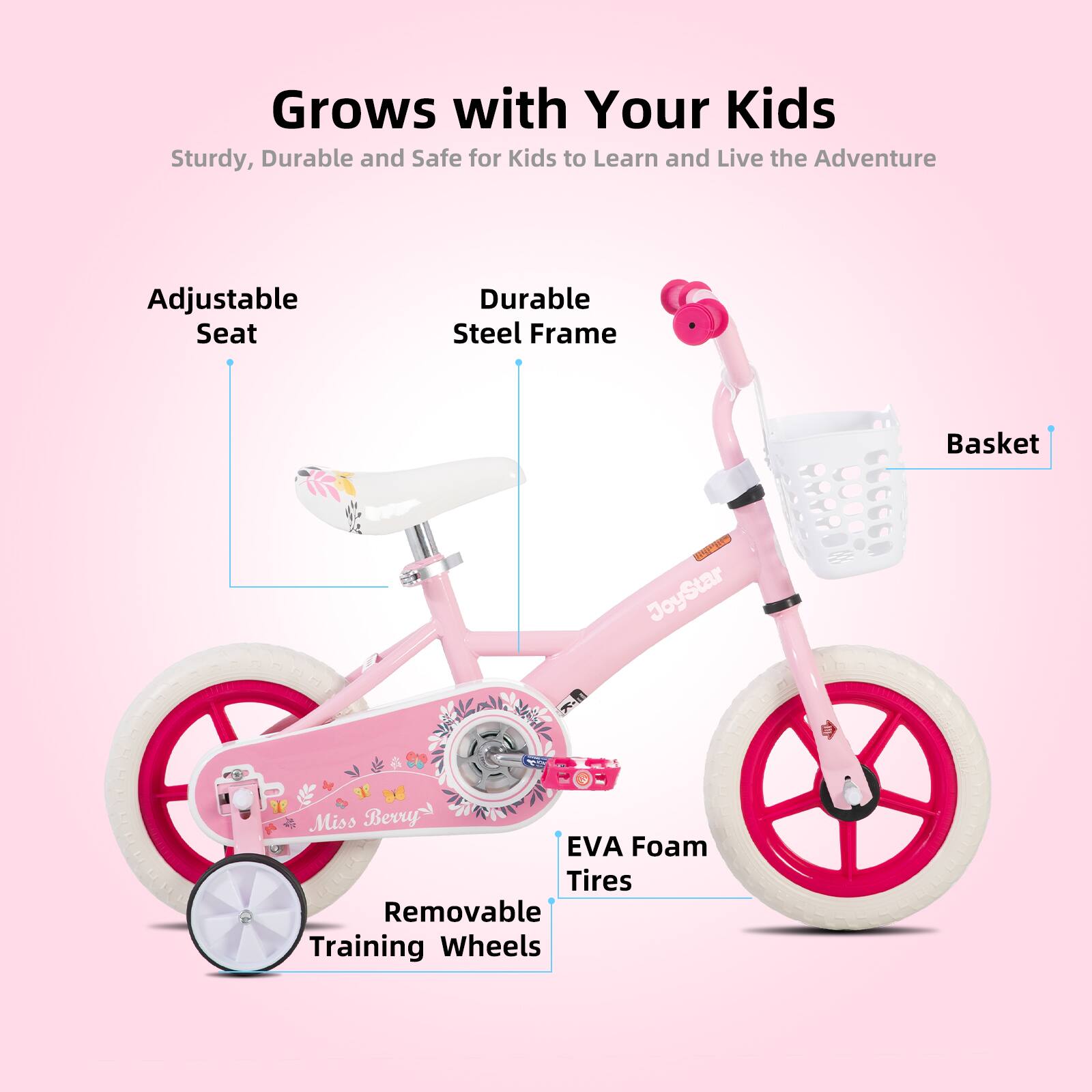 Grows with Your Kids  
Sturdy, Durable and Safe for Kids to Learn and Live the Adventure  
Adjustable Seat  
Durable Steel Frame  
Basket  
EVA Foam Tires  
Removable Training Wheels
