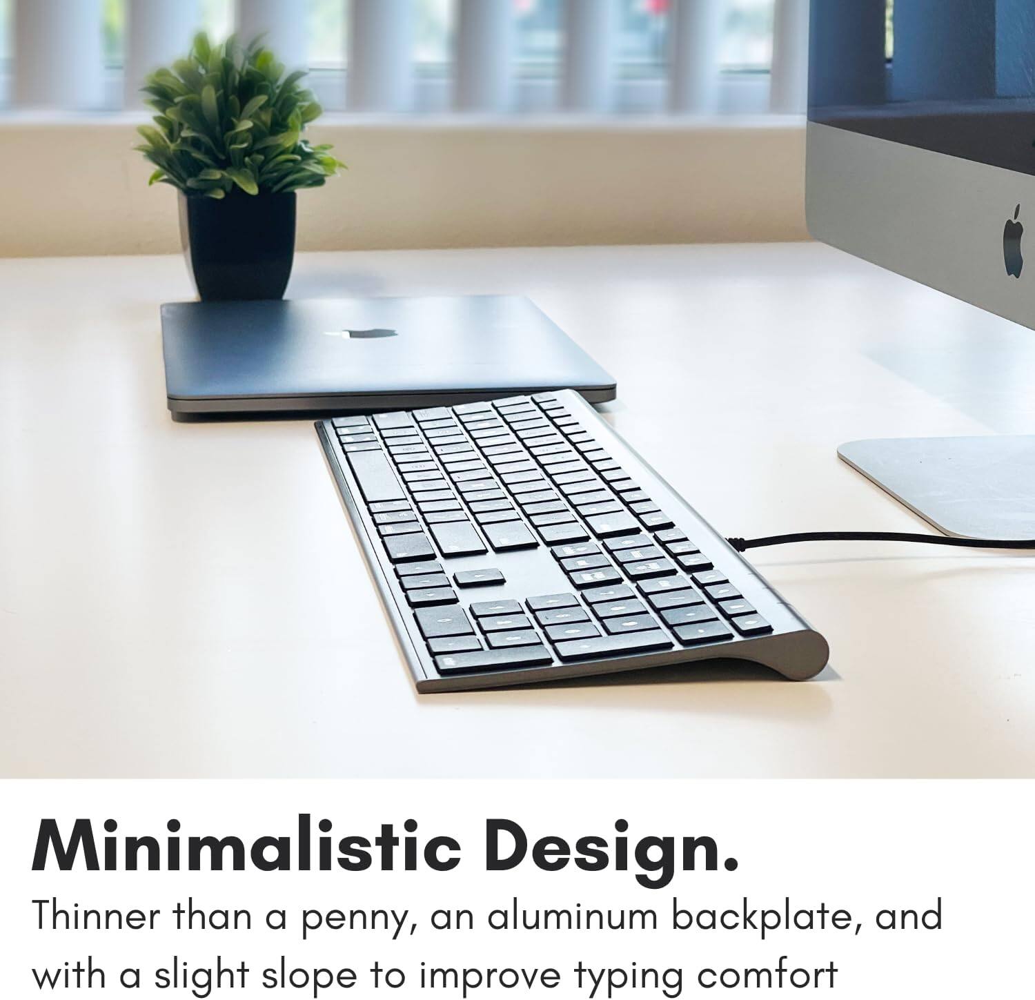 Minimalistic Design. Thinner than a penny, an aluminum backplate, and with a slight slope to improve typing comfort.