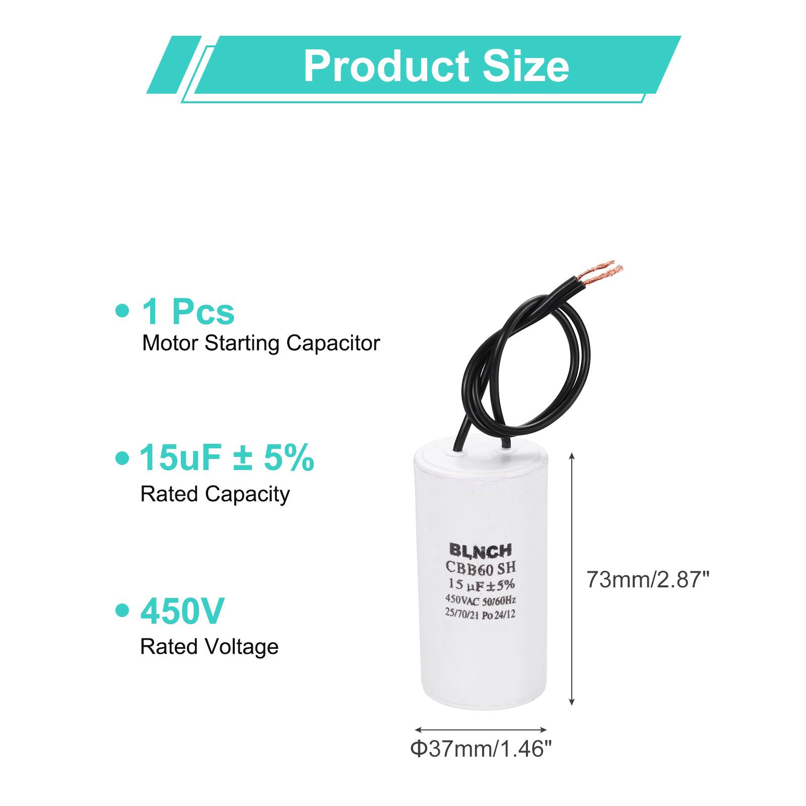 Product Size

- 1 Pcs Motor Starting Capacitor
- 15uF ± 5% Rated Capacity
- 450V Rated Voltage

BLNCH CBB60 SH

15 uF ± 5% 450VAC 50/60Hz

25/70/21 Po 24/12

73mm/2.87" x 37mm/1.46"