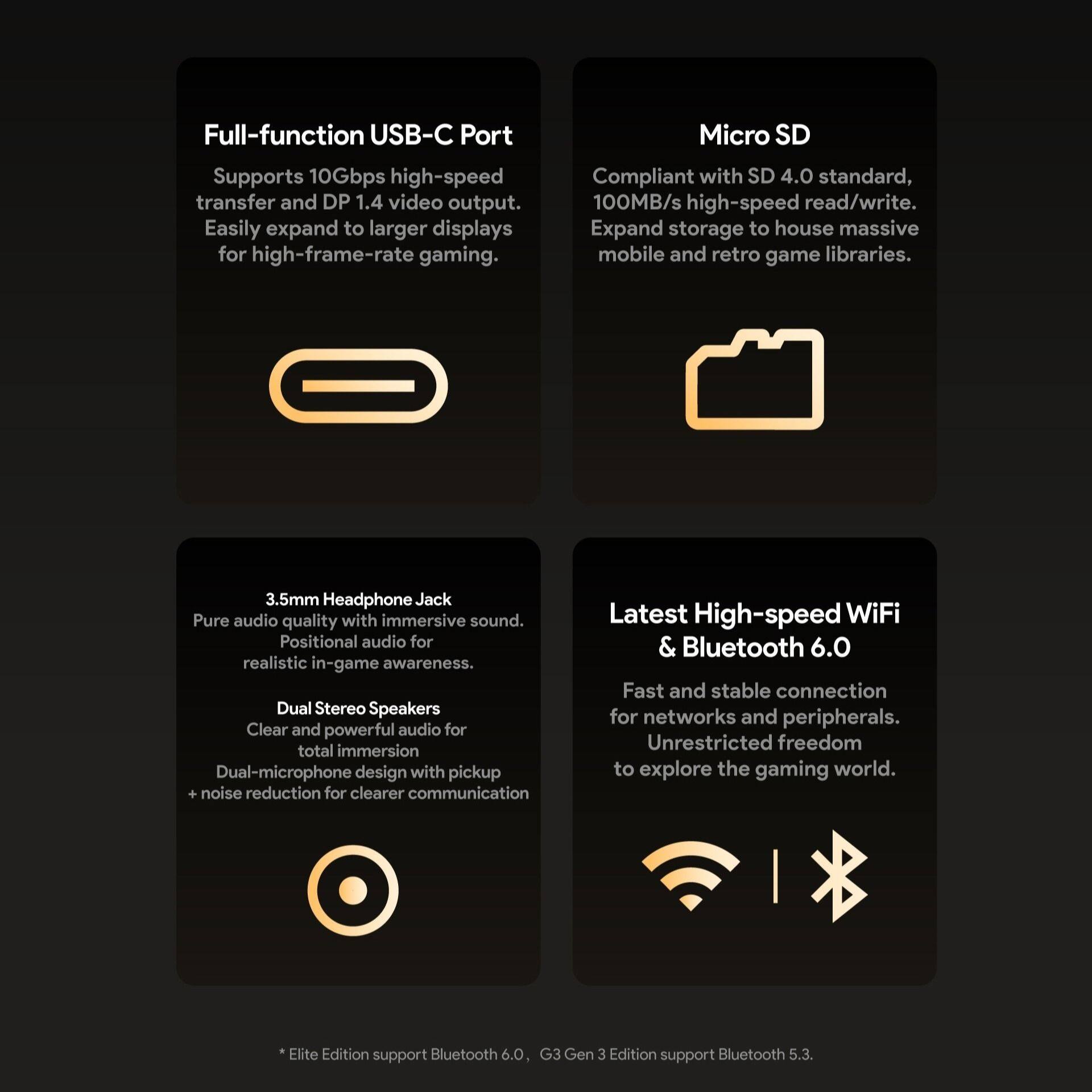 Full-function USB-C Port  
Supports 10Gbps high-speed transfer and DP 1.4 video output. Easily expand to larger displays for high-frame-rate gaming.  

Micro SD  
Compliant with SD 4.0 standard, 100MB/s high-speed read/write. Expand storage to house massive mobile and retro game libraries.  

3.5mm Headphone Jack  
Pure audio quality with immersive sound. Positional audio for realistic in-game awareness.  

Dual Stereo Speakers  
Clear and powerful audio for total immersion. Dual-microphone design with pickup noise reduction for clearer communication.  

Latest High-speed WiFi & Bluetooth 6.0  
Fast and stable connection for networks and peripherals. Unrestricted freedom to explore the gaming world.  

* Elite Edition support Bluetooth 6.0, G3 Gen 3 Edition support Bluetooth 5.3.