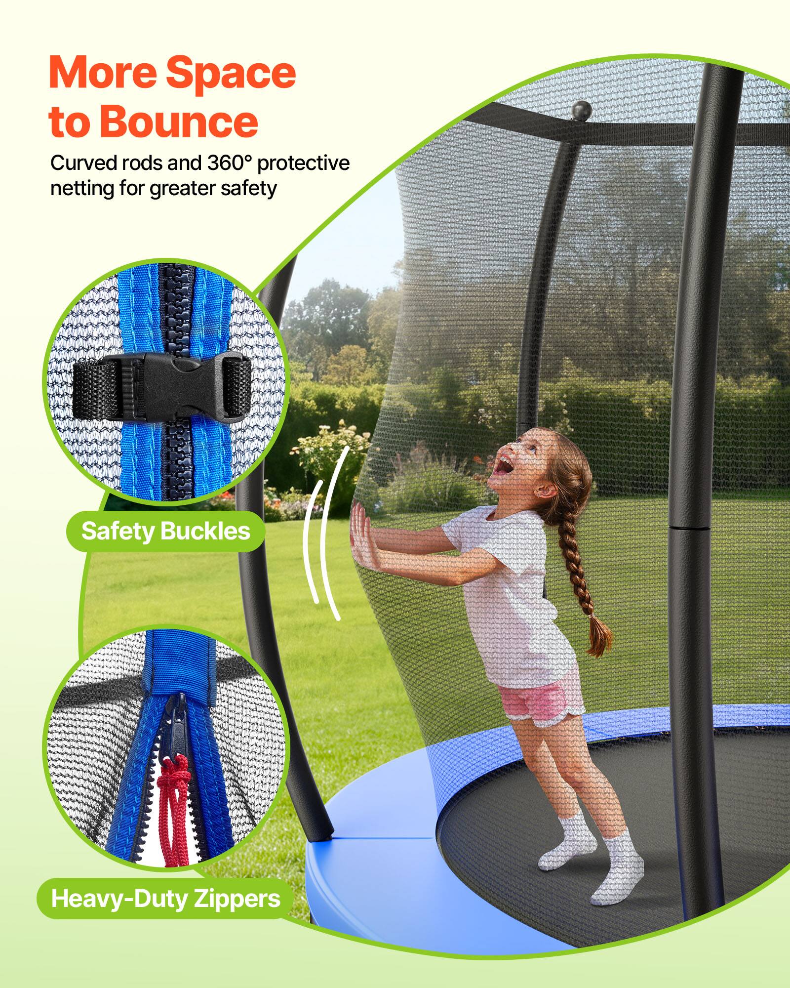 More Space to Bounce  
Curved rods and 360° protective netting for greater safety  

Safety Buckles  
Heavy-Duty Zippers