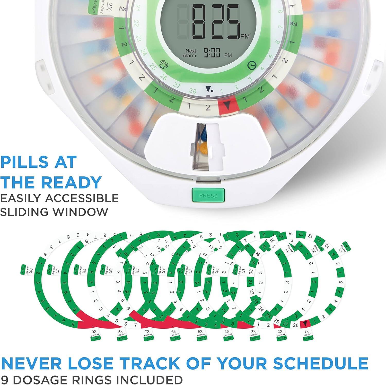 8:25 PM
Next Alarm 9:00 PM
PILLS AT THE READY
EASILY ACCESSIBLE SLIDING WINDOW
PRESS
NEVER LOSE TRACK OF YOUR SCHEDULE
9 DOSAGE RINGS INCLUDED