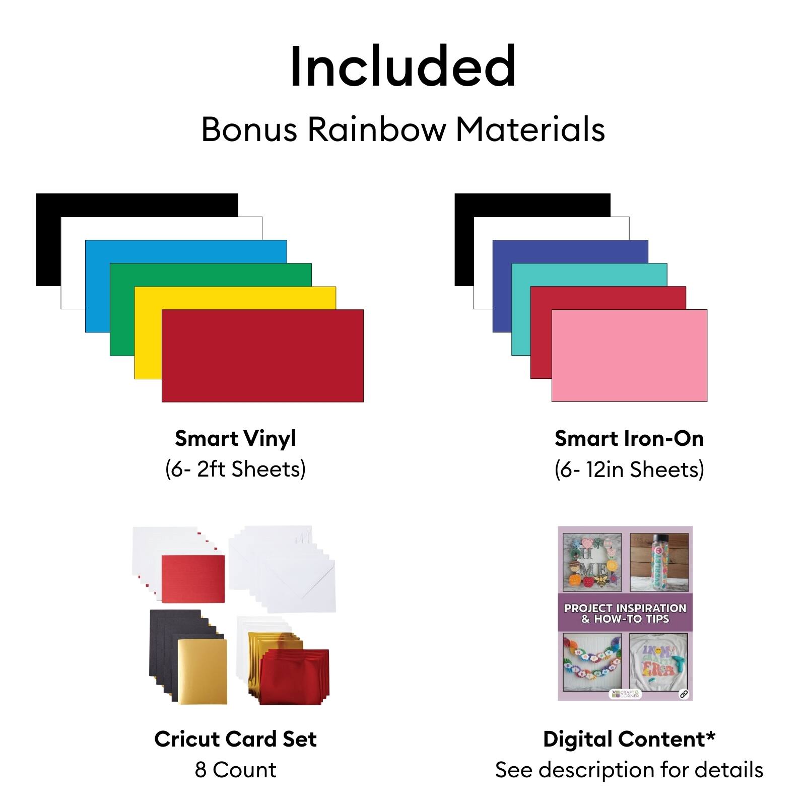 Included Bonus Rainbow Materials  
Smart Vinyl (6- 2ft Sheets)  
Smart Iron-On (6- 12in Sheets)  
PROJECT INSPIRATION & HOW-TO TIPS  
UCMA  
Cricut Card Set 8 Count  
Digital Content*  
See description for details