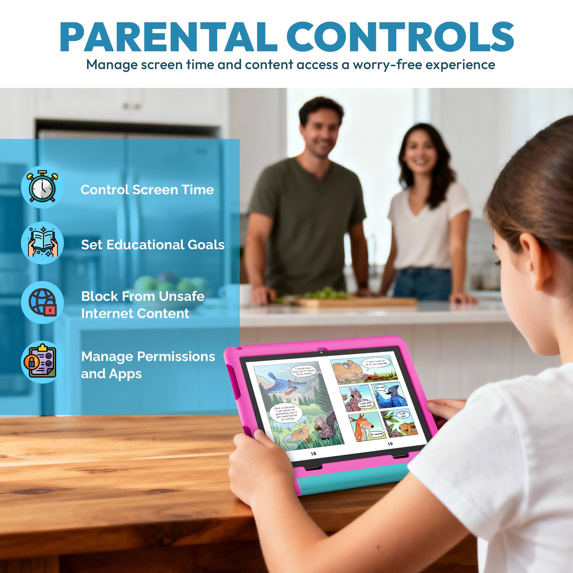 PARENTAL CONTROLS  
Manage screen time and content access for a worry-free experience  

- Control Screen Time  
- Set Educational Goals  
- Block From Unsafe Internet Content  
- Manage Permissions and Apps