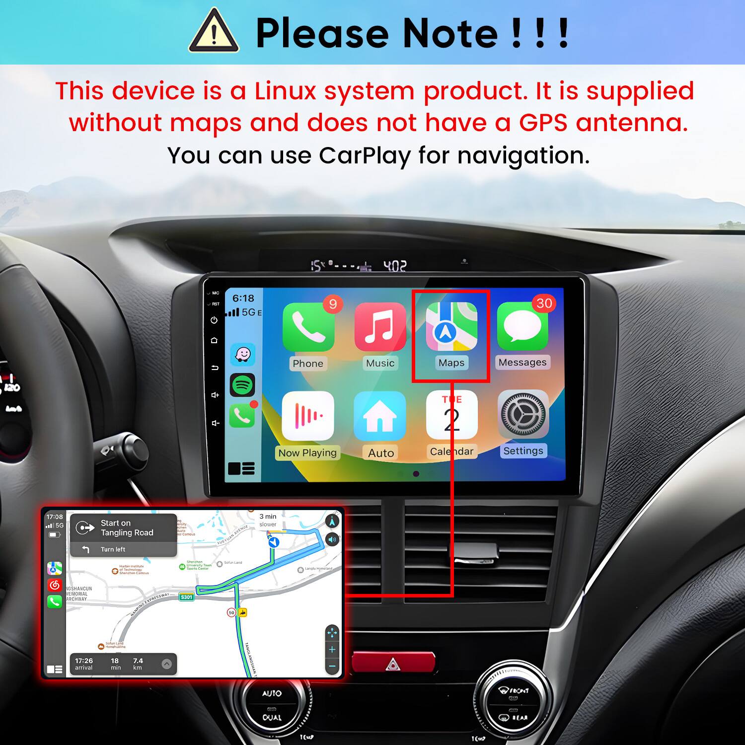 Please Note!!!

This device is a Linux system product. It is supplied without maps and does not have a GPS antenna. You can use CarPlay for navigation.

402
MC POT
6:18 5G
9
30
Phone
Music
Maps
Messages
120 1 let
TE
Now Playing
Auto
Cale
Settings
17:08 all 5G
Start on Tangling Road
n your sux Carmin
3 min slower
Turn left
 Technology Shammani Cance
summer many for Sours 
SINATIONE
Undisignesser
THE
GSHANCUN EMORIAL 
5301
SolunTunal -
+
17:26 arrival
18 min
7.4 km
AUTO
FRONT
OUAL
BEAR
1(w
1(=2