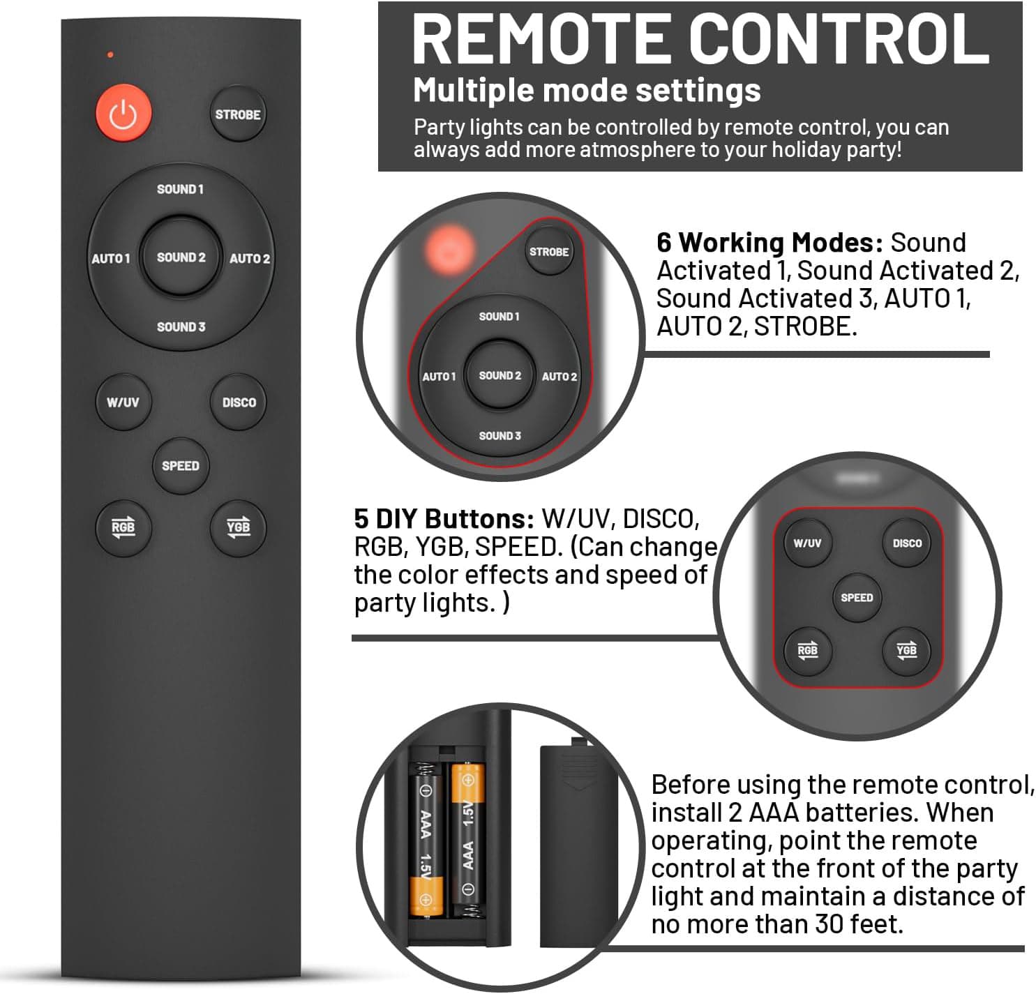 REMOTE CONTROL

Multiple mode settings  
Party lights can be controlled by remote control, you can always add more atmosphere to your holiday party!

6 Working Modes: Sound Activated 1, Sound Activated 2, Sound Activated 3, AUTO 1, AUTO 2, STROBE.

5 DIY Buttons: W/UV, DISCO, RGB, YGB, SPEED. (Can change the color effects and speed of party lights.)

Before using the remote control, install 2 AAA batteries. When operating, point the remote control at the front of the party light and maintain a distance of no more than 30 feet.