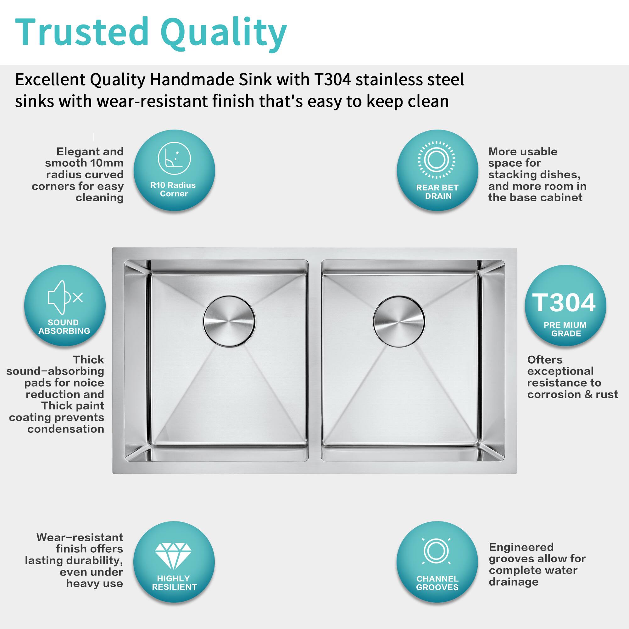 Trusted Quality

Excellent Quality Handmade Sink with T304 stainless steel sinks with wear-resistant finish that's easy to keep clean

- Elegant and smooth 10mm radius curved corners for easy cleaning
- R10 Radius Corner
- REAR BET DRAIN
- More usable space for stacking dishes, and more room in the base cabinet
- SOUND ABSORBING
  - Thick sound-absorbing pads for noise reduction and Thick paint coating prevents condensation
- T304 PREMIUM GRADE
  - Offers exceptional resistance to corrosion & rust
- Wear-resistant finish offers lasting durability, even under heavy use
- CHANNEL GROOVES
  - Engineered grooves allow for complete water drainage