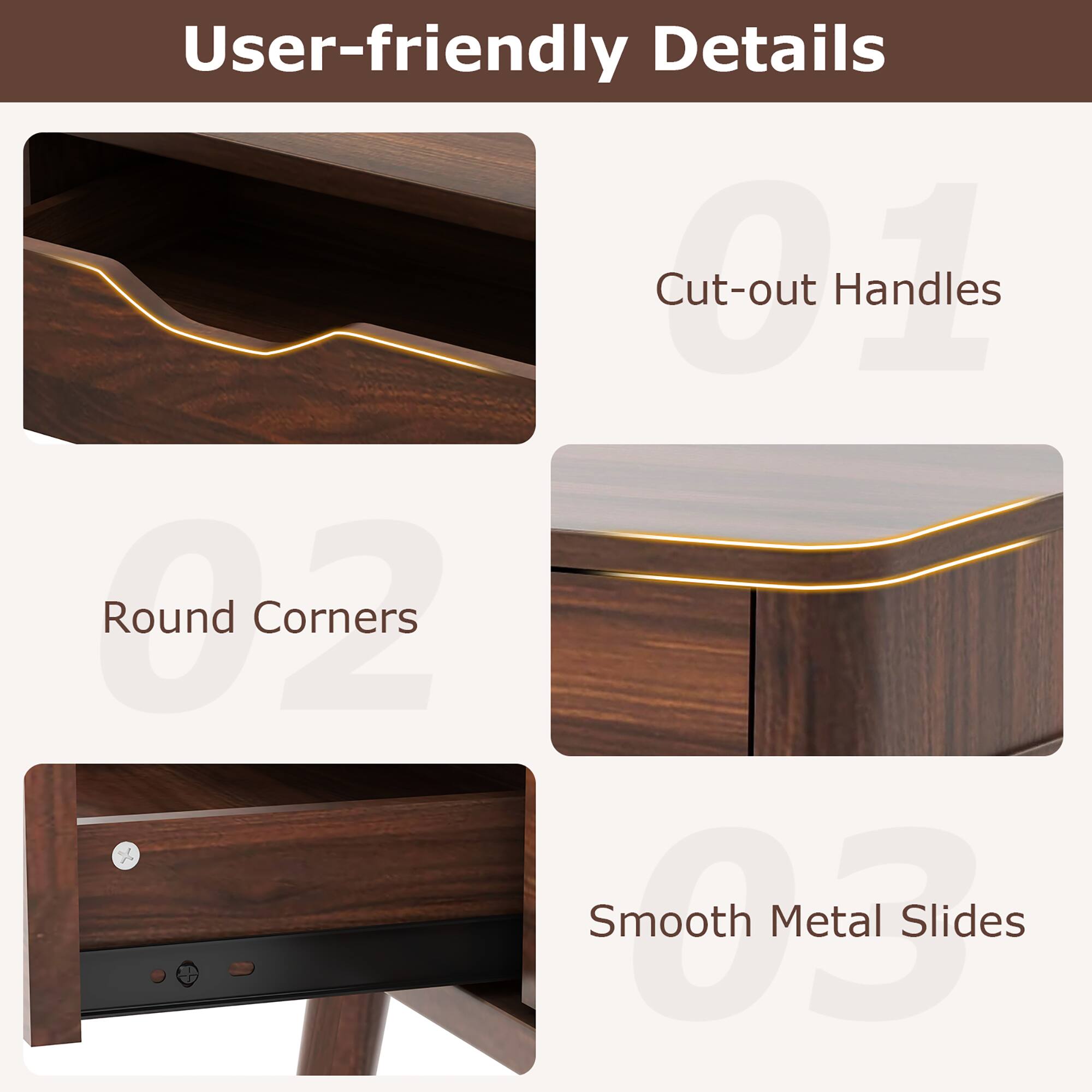 User-friendly Details
Cut-out Handles
Round Corners
Smooth Metal Slides