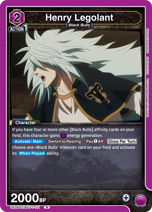 PURPLE 2  
Henry Legolant  
[Black Bulls]  
ACTION 1  

Character  
If you have four or more other [Black Bulls] affinity cards on your field, this character gains energy generation.  
Activate: Main  
Switch to Resting  
Pay 1 AP  
Once Per Turn  
Choose one <Black Bulls' Hideout> card on your field and activate its When Played ability.  

2000 BP  

JAPAN MADE IN JAPAN BANDAI  
2023BFP CYT/S  
King Wizard the Sword Clover: Black  
UE08ST/BCV-1-111  
R