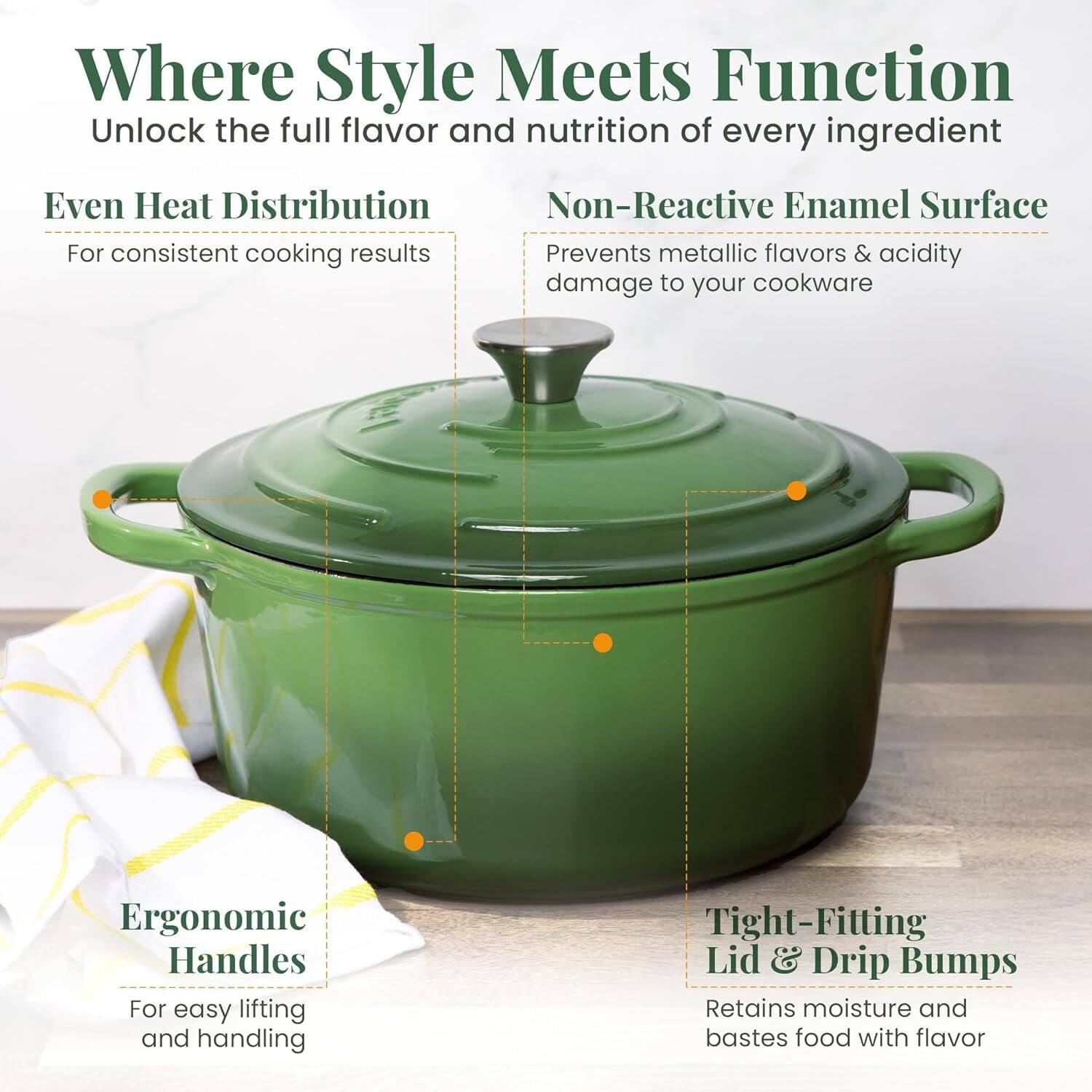 Where Style Meets Function  
Unlock the full flavor and nutrition of every ingredient  

Even Heat Distribution  
For consistent cooking results  

Non-Reactive Enamel Surface  
Prevents metallic flavors & acidity damage to your cookware  

Ergonomic Handles  
For easy lifting and handling  

Tight-Fitting Lid & Drip Bumps  
Retains moisture and bastes food with flavor