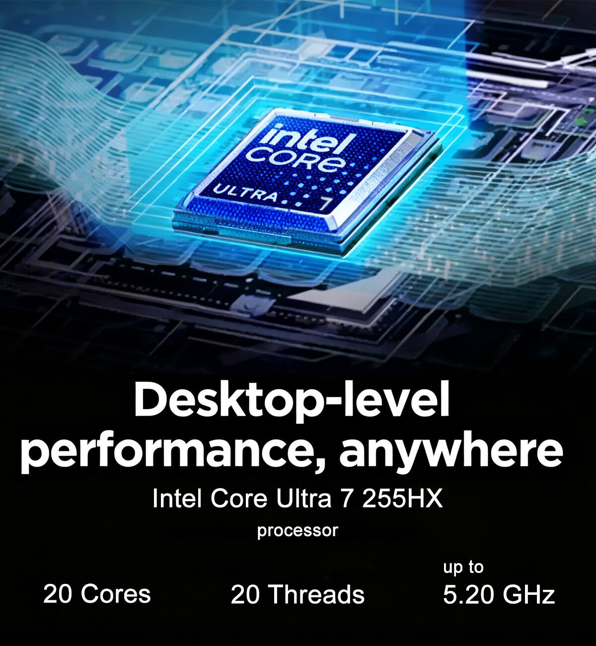 Desktop-level performance, anywhere  
Intel Core Ultra 7 255HX processor  
20 Cores  
20 Threads  
up to 5.20 GHz