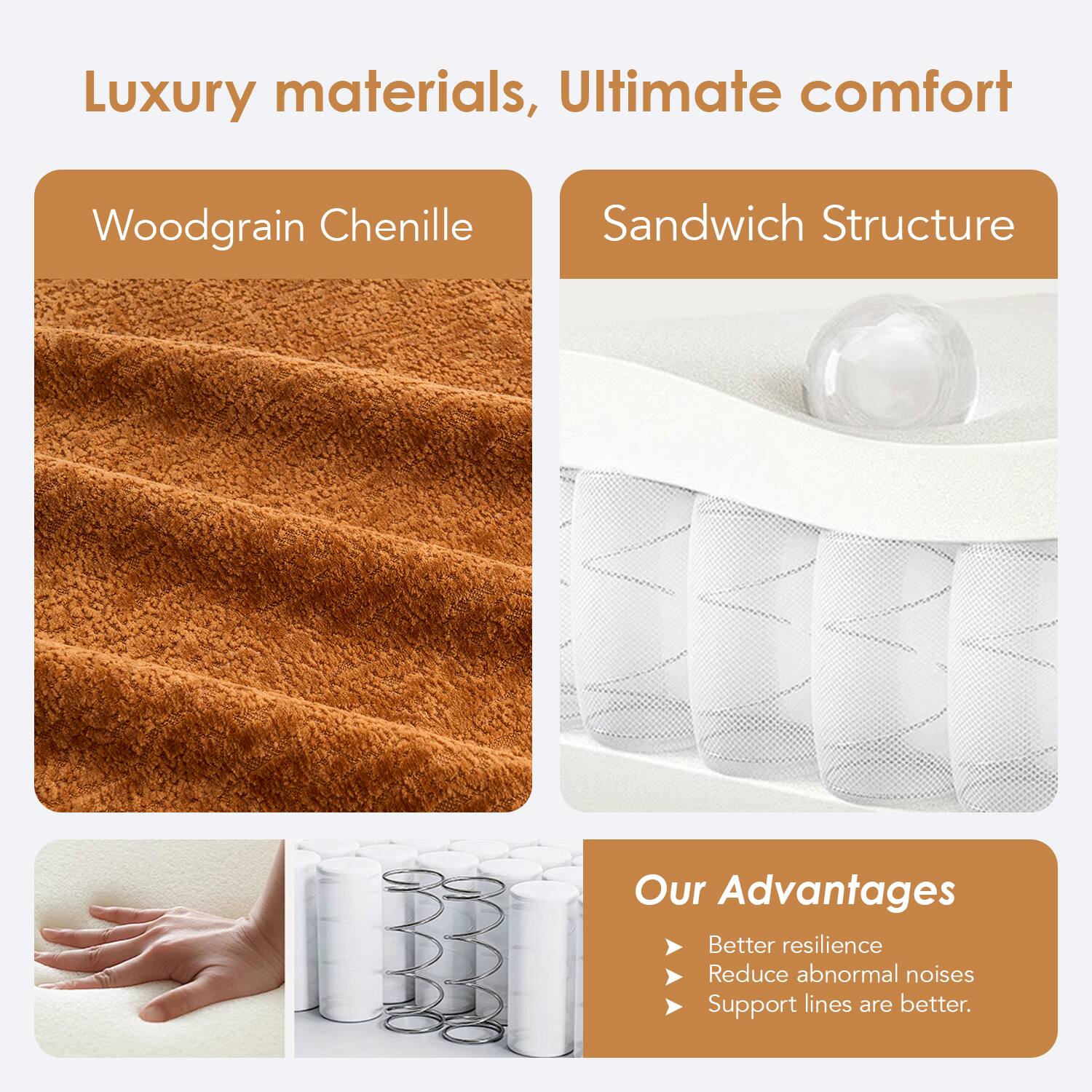 Luxury materials, Ultimate comfort

Woodgrain Chenille

Sandwich Structure

Our Advantages
- Better resilience
- Reduce abnormal noises
- Support lines are better.