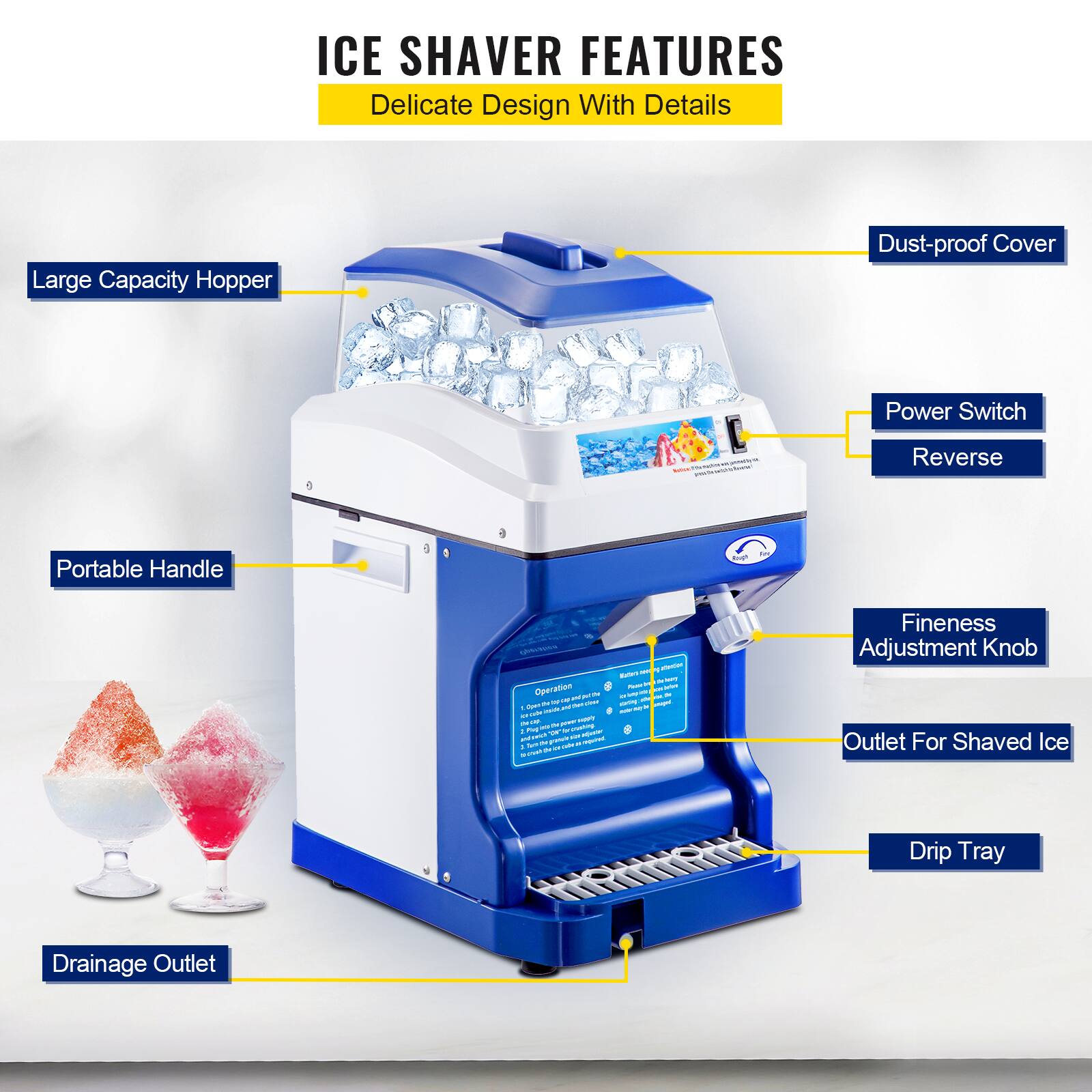 ICE SHAVES FEATURES  
Delicate Design With Details  

- Large Capacity Hopper  
- Dust-proof Cover  
- Power Switch  
- Reverse  
- Portable Handle  
- Fineness Adjustment Knob  
- Outlet For Shaved Ice  
- Drip Tray  
- Drainage Outlet