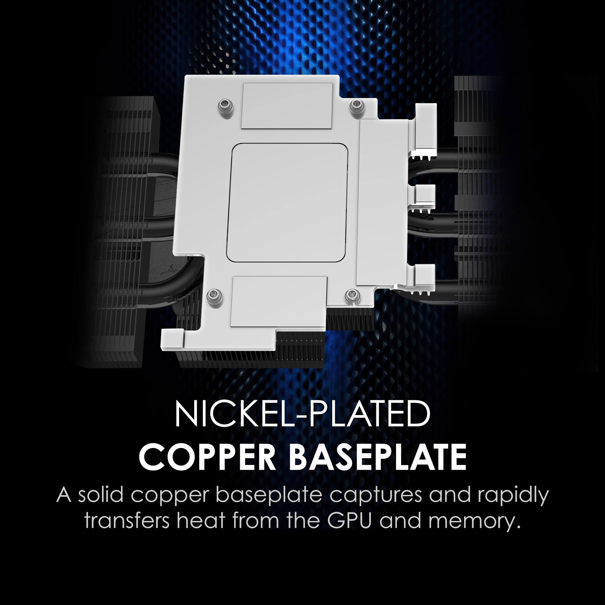 NICKEL-PLATED COPPER BASEPLATE
A solid copper baseplate captures and rapidly transfers heat from the GPU and memory.