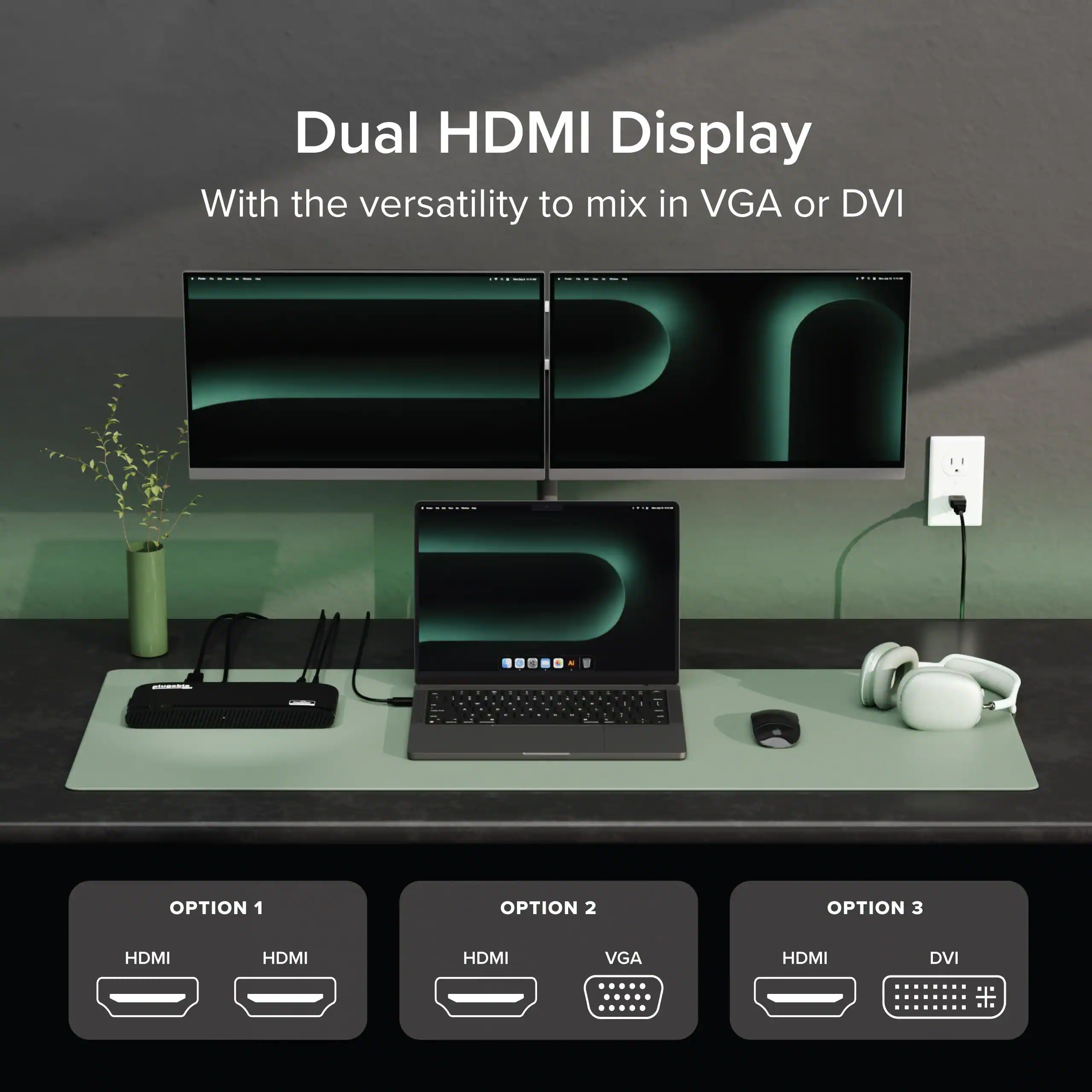Dual HDMI Display  
With the versatility to mix in VGA or DVI

OPTION 1  
HDMI HDMI

OPTION 2  
HDMI VGA

OPTION 3  
HDMI DVI