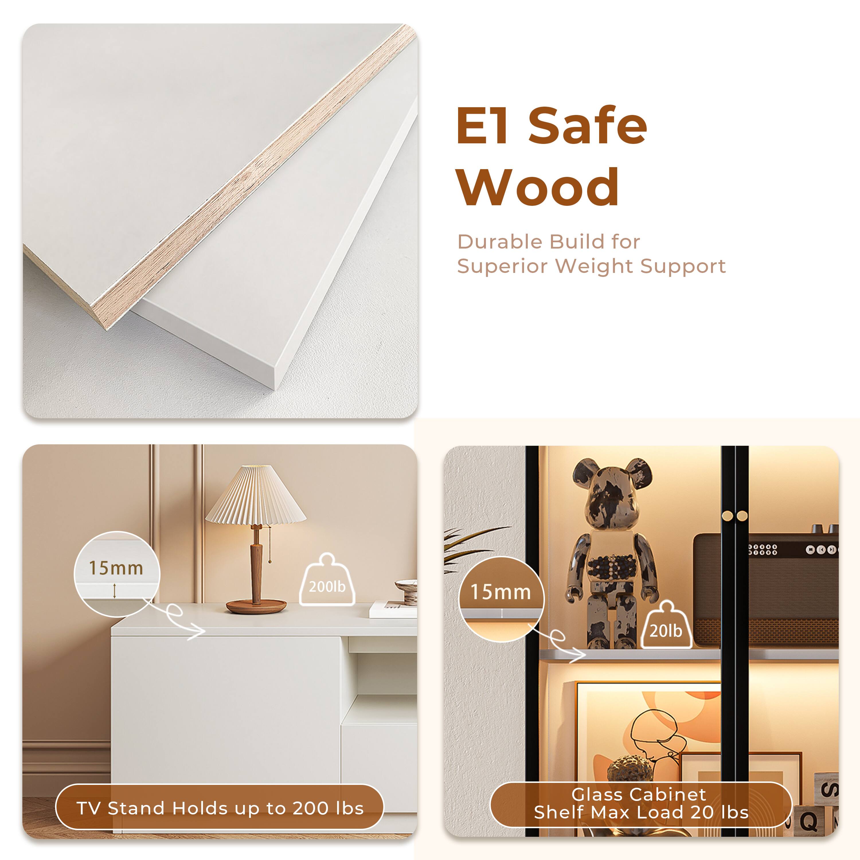 E1 Safe Wood  
Durable Build for Superior Weight Support  

TV Stand Holds up to 200 lbs  
15mm  

Glass Cabinet Shelf Max Load 20 lbs  
15mm