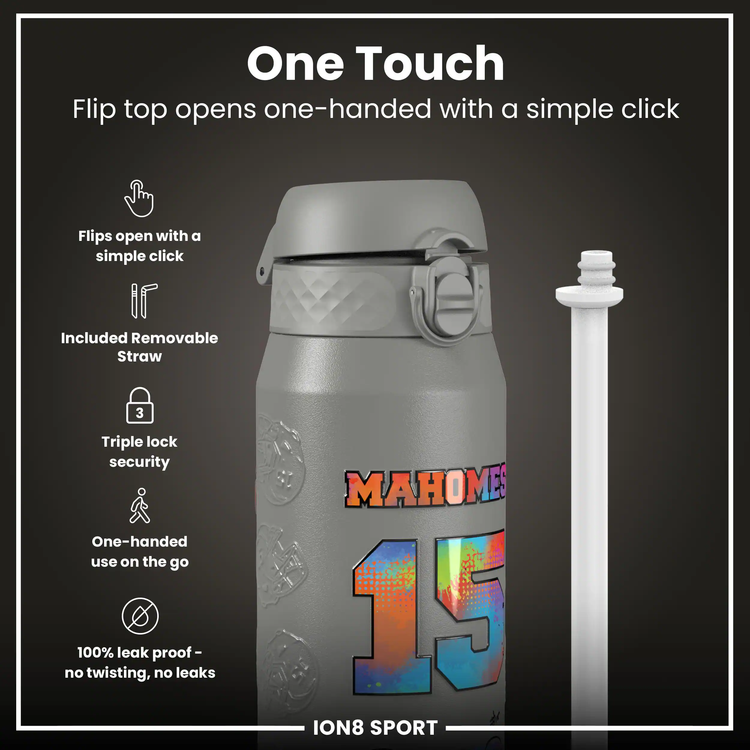 One Touch  
Flip top opens one-handed with a simple click  

- Flips open with a simple click  
- Included Removable Straw  
- Triple lock security  
- One-handed use on the go  
- 100% leak proof - no twisting, no leaks  

MAHOMES 15  
ION8 SPORT
