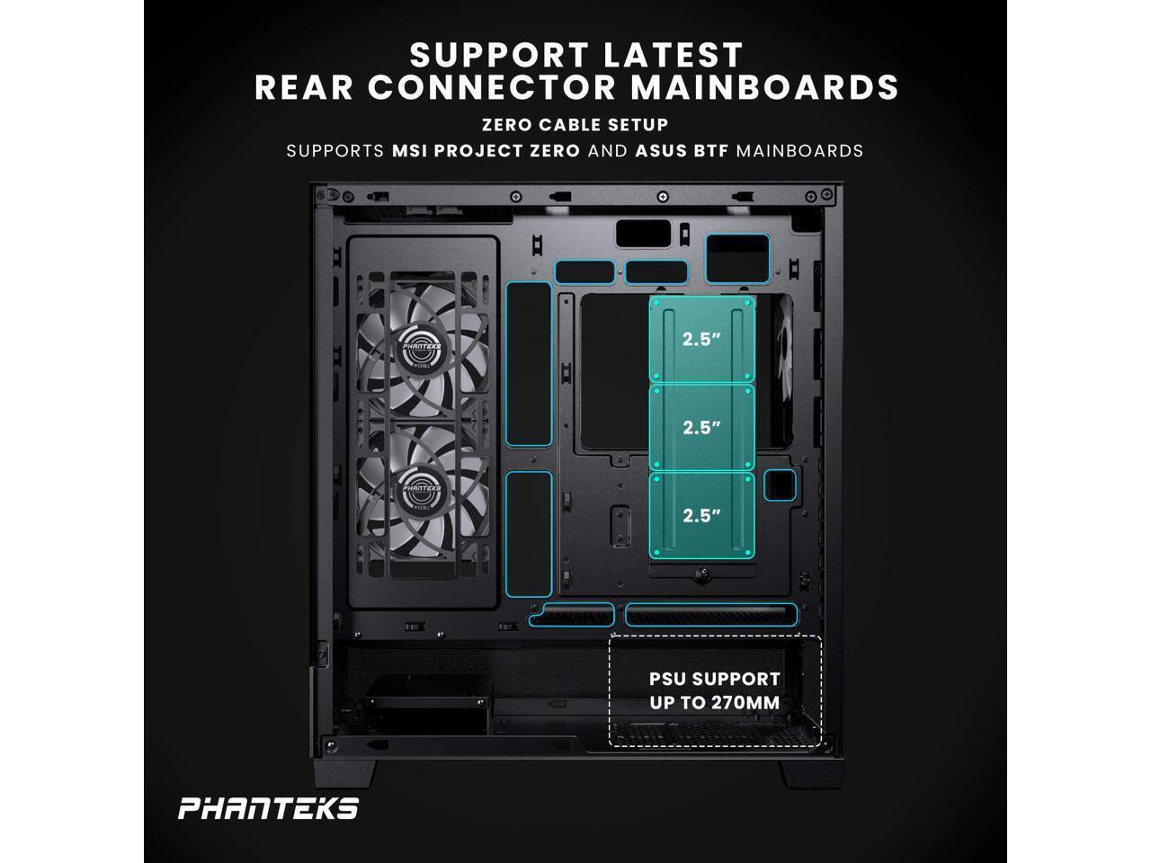 SUPPORT LATEST REAR CONNECTOR MAINBOARDS  
ZERO CABLE SETUP  
SUPPORTS MSI PROJECT ZERO AND ASUS BTF MAINBOARDS  

2.5"  
2.5"  
2.5"  

PSU SUPPORT UP TO 270MM  

PHANTEKS