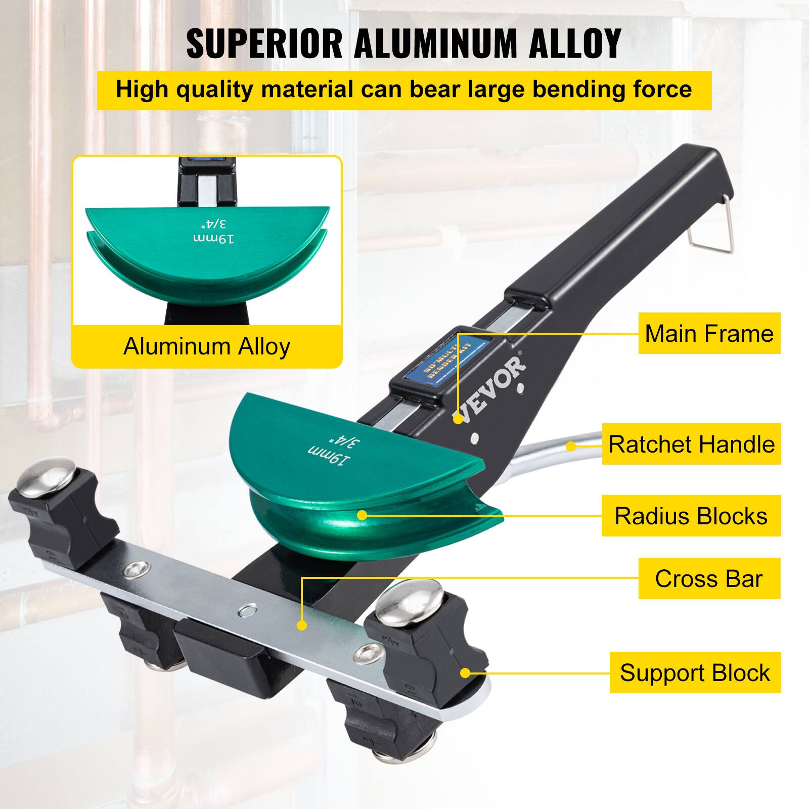 SUPERIOR ALUMINUM ALLOY  
High quality material can bear large bending force  

3/4" 19mm Aluminum Alloy  

Main Frame  
Ratchet Handle  
Radius Blocks  
Cross Bar  
Support Block  

VEVOR