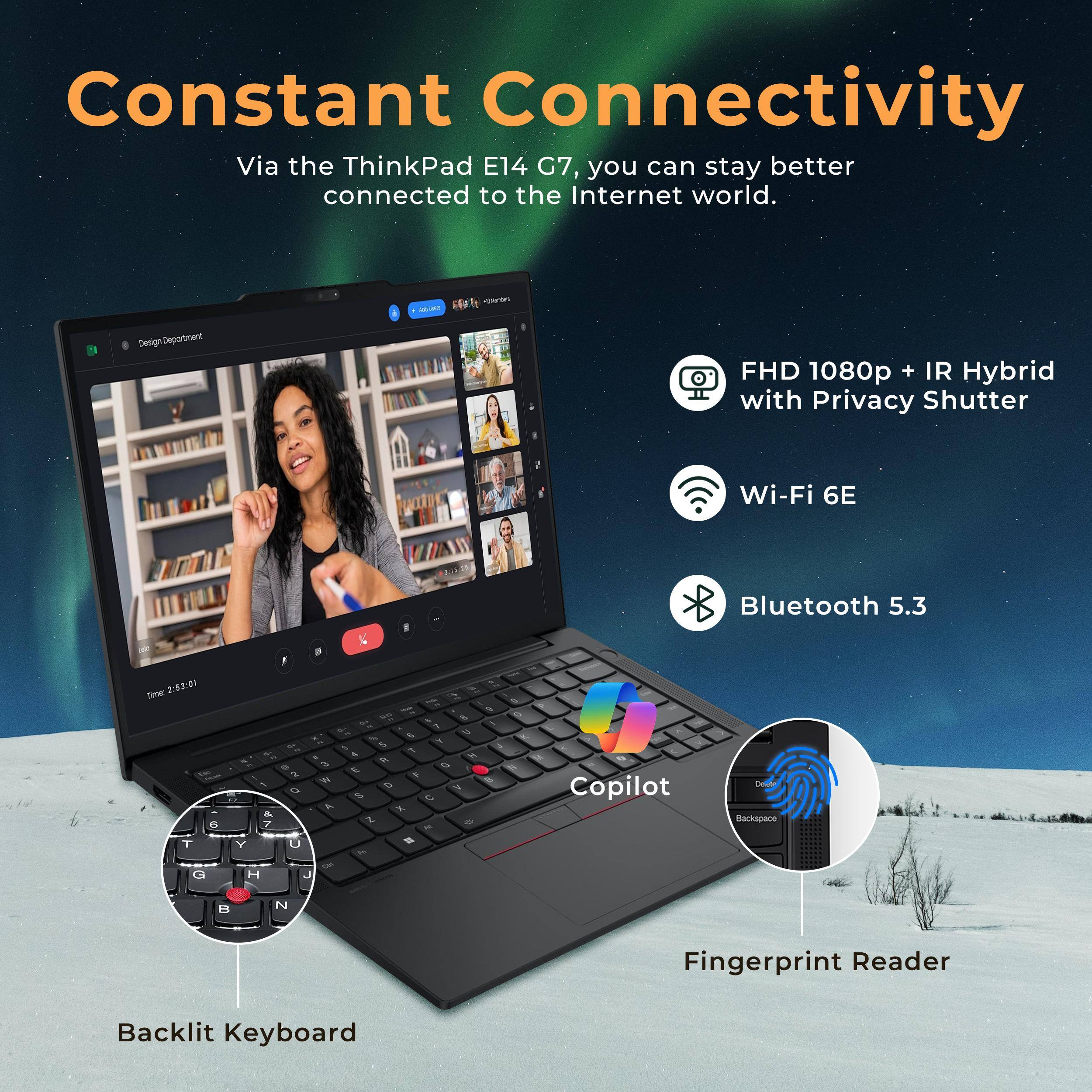 Constant Connectivity  
Via the ThinkPad E14 G7, you can stay better connected to the Internet world.  

- FHD 1080p + IR Hybrid with Privacy Shutter  
- Wi-Fi 6E  
- Bluetooth 5.3  
- Backlit Keyboard  
- Fingerprint Reader  
- Copilot