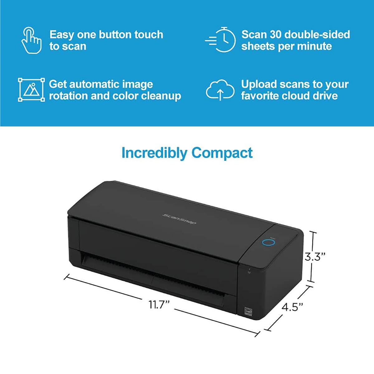 Easy one button touch to scan  
Scan 30 double-sided sheets per minute  
Get automatic image rotation and color cleanup  
Upload scans to your favorite cloud drive  

Incredibly Compact  
3.3" x 11.7" x 4.5"