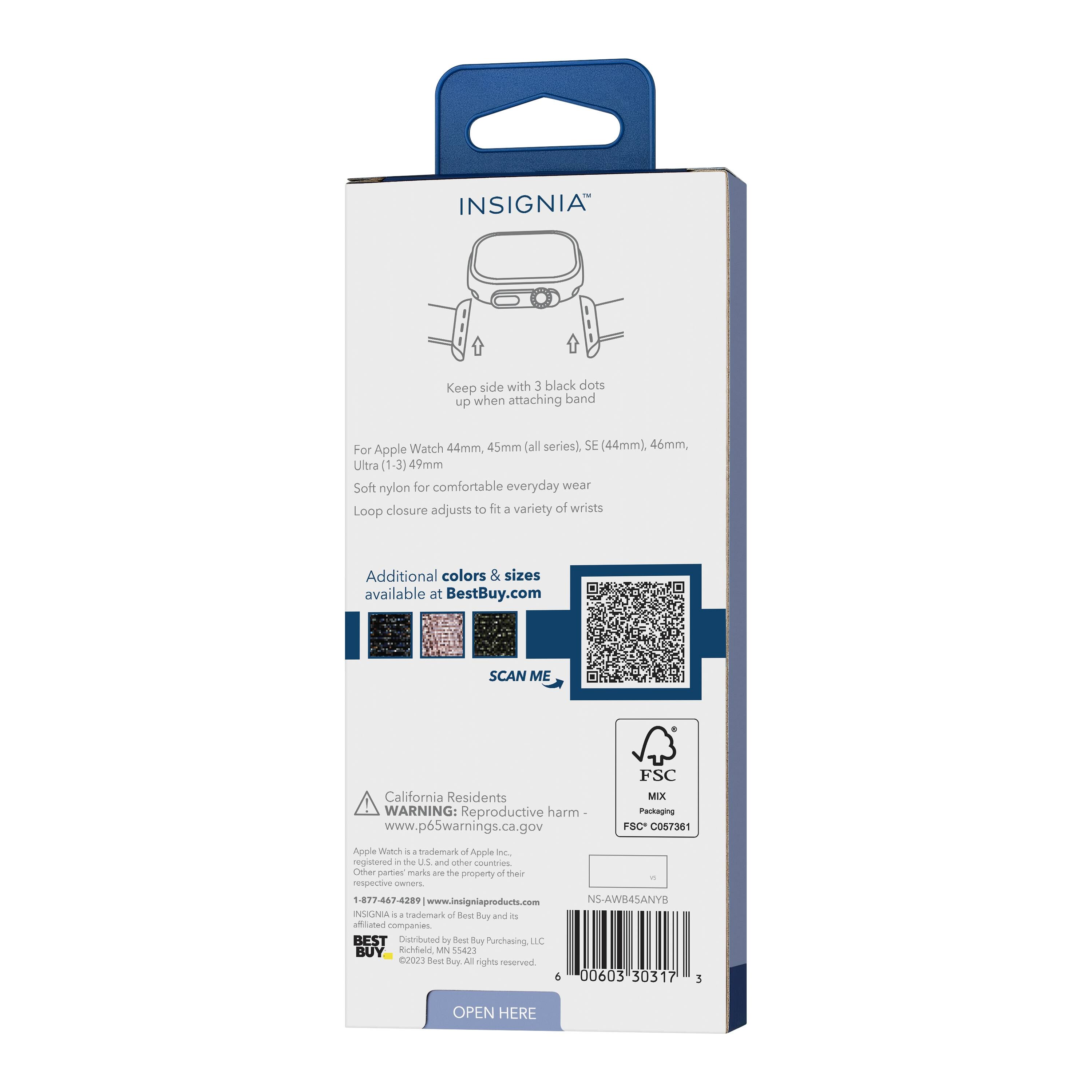 INSIGNIA™

Keep side with 3 black dots up when attaching band

For Apple Watch 44mm, 45mm (all series), SE (44mm), 46mm, Ultra (1-3) 49mm

Soft nylon for comfortable everyday wear

Loop closure adjusts to fit a variety of wrists

Additional colors & sizes available at BestBuy.com

SCAN ME

California Residents WARNING: Reproductive harm - www.p65warnings.ca.gov

FSC MIX Packaging FSC C057381

Apple Watch is a trademark of Apple Inc., registered in the U.S. and other countries. Other party marks are the property of their respective owners.

1-877-467-4289 www.insigniaproducts.com

INSIGNIA is a trademark of Best Buy and its affiliated companies

BEST Distributed by Best Buy Purchasing LLC, Richfield, MN 55423

©2023 Best Buy. All rights reserved.

NS-AWB4SANYB

OPEN HERE