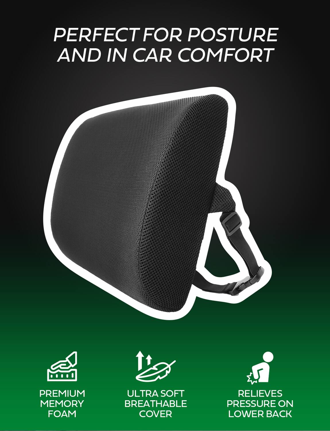PERFECT FOR POSTURE AND IN CAR COMFORT

PREMIUM MEMORY FOAM

ULTRA SOFT BREATHABLE COVER

RELIEVES PRESSURE ON LOWER BACK